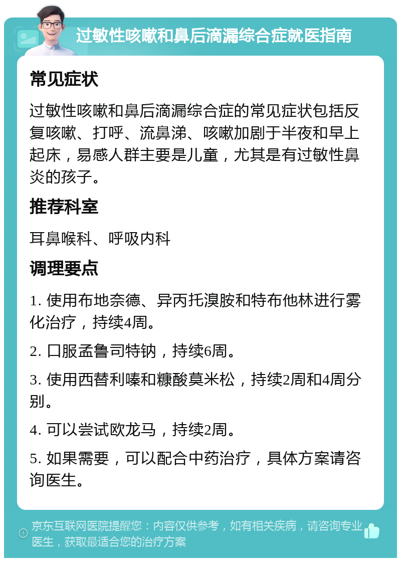 过敏性咳嗽和鼻后滴漏综合症就医指南 常见症状 过敏性咳嗽和鼻后滴漏综合症的常见症状包括反复咳嗽、打呼、流鼻涕、咳嗽加剧于半夜和早上起床，易感人群主要是儿童，尤其是有过敏性鼻炎的孩子。 推荐科室 耳鼻喉科、呼吸内科 调理要点 1. 使用布地奈德、异丙托溴胺和特布他林进行雾化治疗，持续4周。 2. 口服孟鲁司特钠，持续6周。 3. 使用西替利嗪和糠酸莫米松，持续2周和4周分别。 4. 可以尝试欧龙马，持续2周。 5. 如果需要，可以配合中药治疗，具体方案请咨询医生。