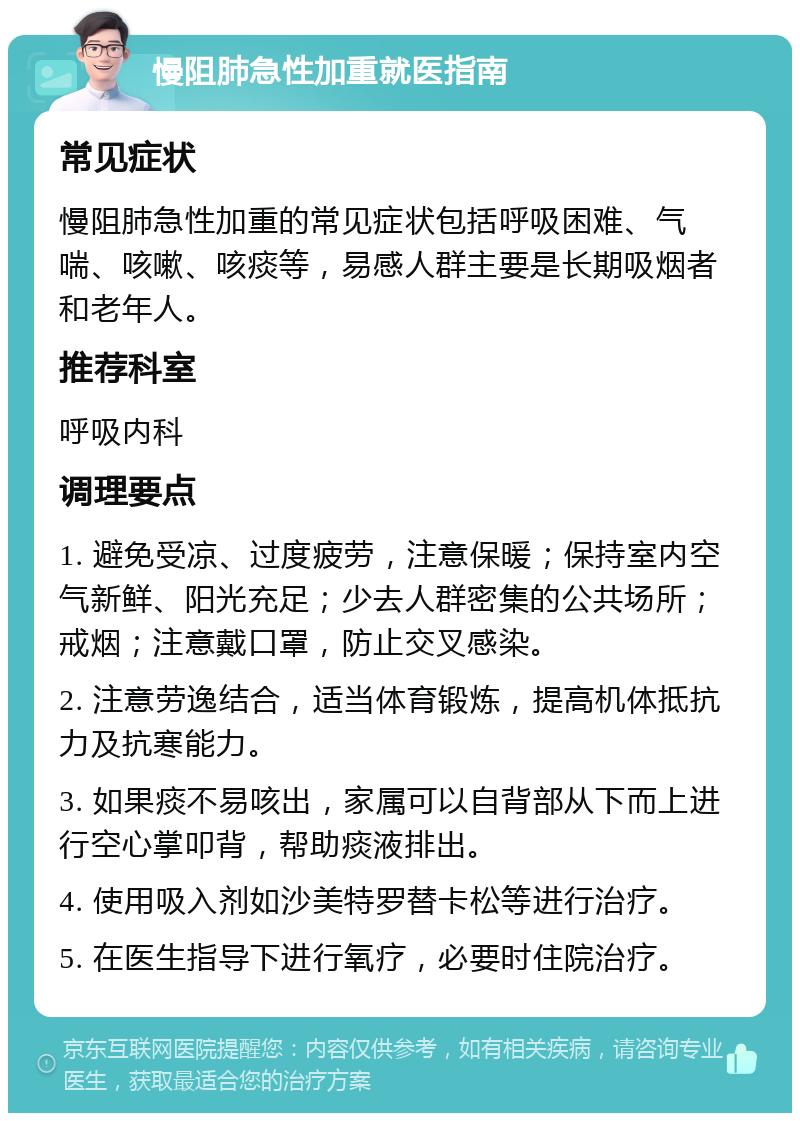 慢阻肺急性加重就医指南 常见症状 慢阻肺急性加重的常见症状包括呼吸困难、气喘、咳嗽、咳痰等，易感人群主要是长期吸烟者和老年人。 推荐科室 呼吸内科 调理要点 1. 避免受凉、过度疲劳，注意保暖；保持室内空气新鲜、阳光充足；少去人群密集的公共场所；戒烟；注意戴口罩，防止交叉感染。 2. 注意劳逸结合，适当体育锻炼，提高机体抵抗力及抗寒能力。 3. 如果痰不易咳出，家属可以自背部从下而上进行空心掌叩背，帮助痰液排出。 4. 使用吸入剂如沙美特罗替卡松等进行治疗。 5. 在医生指导下进行氧疗，必要时住院治疗。