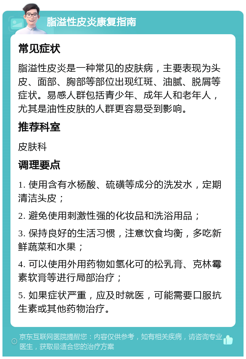 脂溢性皮炎康复指南 常见症状 脂溢性皮炎是一种常见的皮肤病，主要表现为头皮、面部、胸部等部位出现红斑、油腻、脱屑等症状。易感人群包括青少年、成年人和老年人，尤其是油性皮肤的人群更容易受到影响。 推荐科室 皮肤科 调理要点 1. 使用含有水杨酸、硫磺等成分的洗发水，定期清洁头皮； 2. 避免使用刺激性强的化妆品和洗浴用品； 3. 保持良好的生活习惯，注意饮食均衡，多吃新鲜蔬菜和水果； 4. 可以使用外用药物如氢化可的松乳膏、克林霉素软膏等进行局部治疗； 5. 如果症状严重，应及时就医，可能需要口服抗生素或其他药物治疗。