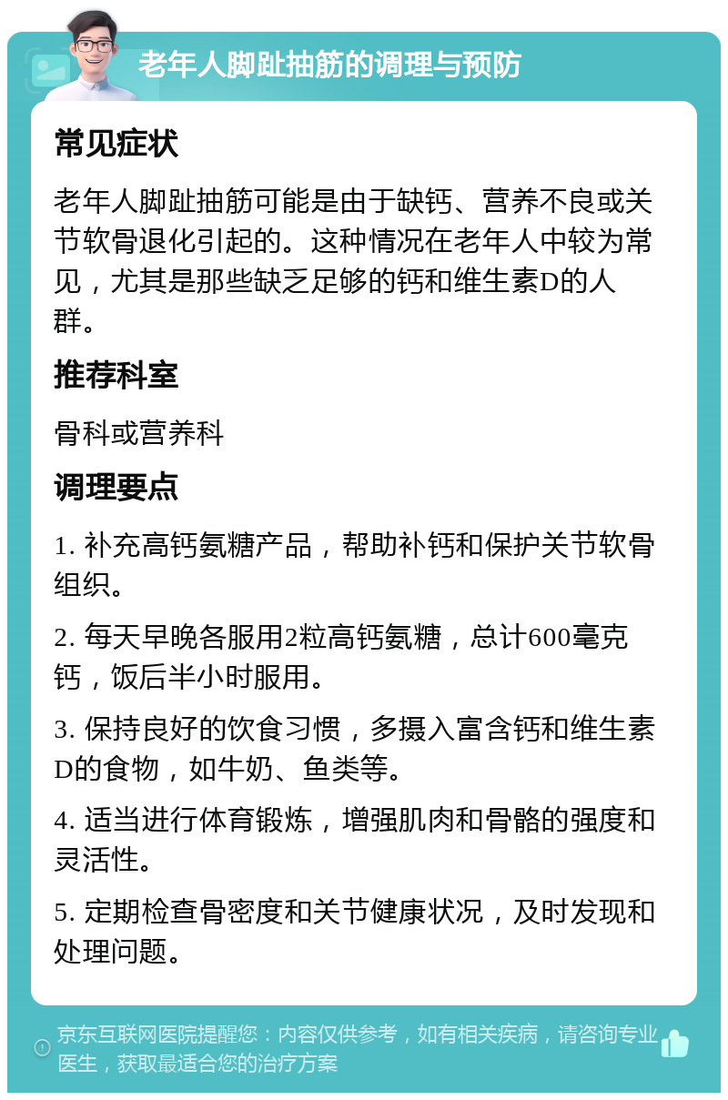 老年人脚趾抽筋的调理与预防 常见症状 老年人脚趾抽筋可能是由于缺钙、营养不良或关节软骨退化引起的。这种情况在老年人中较为常见，尤其是那些缺乏足够的钙和维生素D的人群。 推荐科室 骨科或营养科 调理要点 1. 补充高钙氨糖产品，帮助补钙和保护关节软骨组织。 2. 每天早晚各服用2粒高钙氨糖，总计600毫克钙，饭后半小时服用。 3. 保持良好的饮食习惯，多摄入富含钙和维生素D的食物，如牛奶、鱼类等。 4. 适当进行体育锻炼，增强肌肉和骨骼的强度和灵活性。 5. 定期检查骨密度和关节健康状况，及时发现和处理问题。