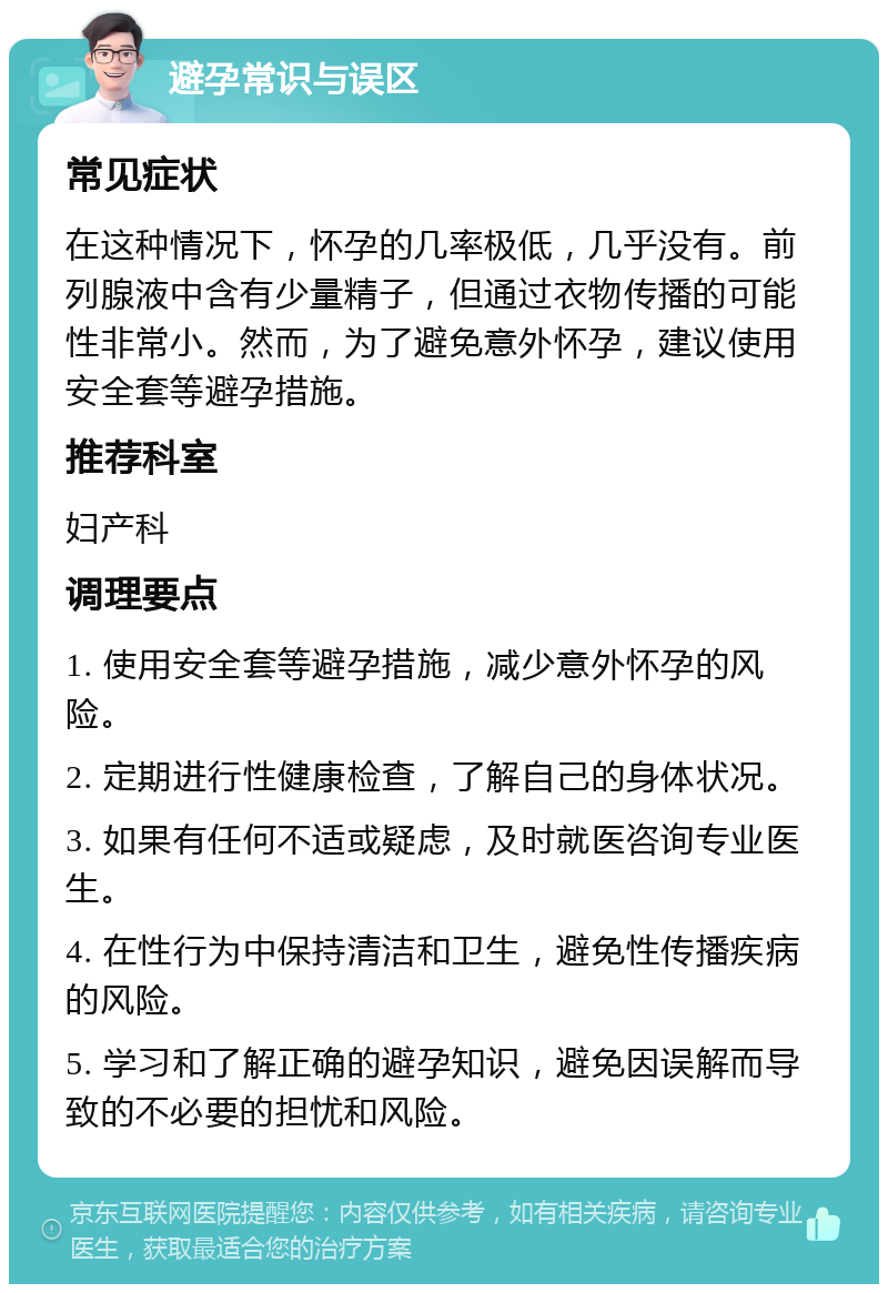 避孕常识与误区 常见症状 在这种情况下，怀孕的几率极低，几乎没有。前列腺液中含有少量精子，但通过衣物传播的可能性非常小。然而，为了避免意外怀孕，建议使用安全套等避孕措施。 推荐科室 妇产科 调理要点 1. 使用安全套等避孕措施，减少意外怀孕的风险。 2. 定期进行性健康检查，了解自己的身体状况。 3. 如果有任何不适或疑虑，及时就医咨询专业医生。 4. 在性行为中保持清洁和卫生，避免性传播疾病的风险。 5. 学习和了解正确的避孕知识，避免因误解而导致的不必要的担忧和风险。