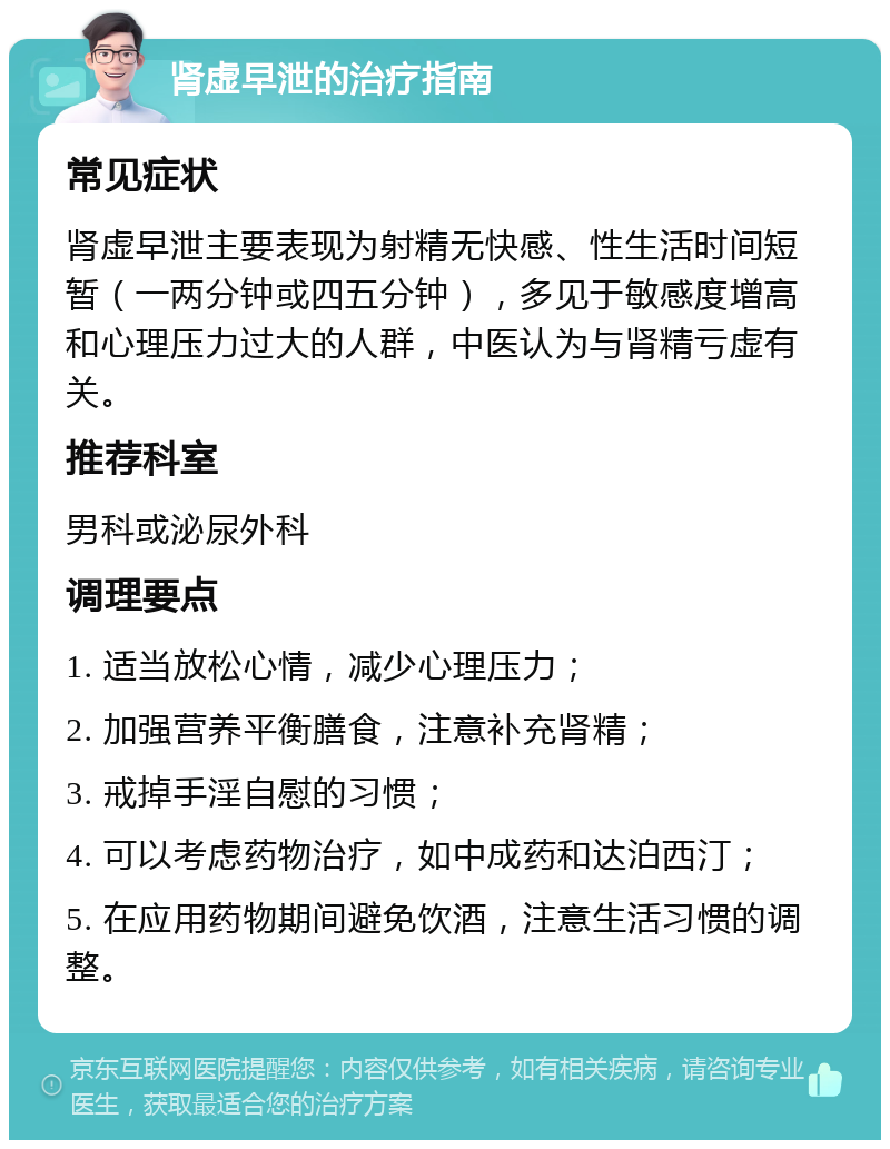 肾虚早泄的治疗指南 常见症状 肾虚早泄主要表现为射精无快感、性生活时间短暂（一两分钟或四五分钟），多见于敏感度增高和心理压力过大的人群，中医认为与肾精亏虚有关。 推荐科室 男科或泌尿外科 调理要点 1. 适当放松心情，减少心理压力； 2. 加强营养平衡膳食，注意补充肾精； 3. 戒掉手淫自慰的习惯； 4. 可以考虑药物治疗，如中成药和达泊西汀； 5. 在应用药物期间避免饮酒，注意生活习惯的调整。