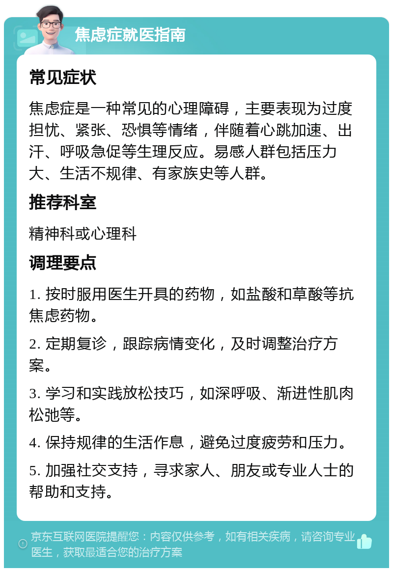 焦虑症就医指南 常见症状 焦虑症是一种常见的心理障碍，主要表现为过度担忧、紧张、恐惧等情绪，伴随着心跳加速、出汗、呼吸急促等生理反应。易感人群包括压力大、生活不规律、有家族史等人群。 推荐科室 精神科或心理科 调理要点 1. 按时服用医生开具的药物，如盐酸和草酸等抗焦虑药物。 2. 定期复诊，跟踪病情变化，及时调整治疗方案。 3. 学习和实践放松技巧，如深呼吸、渐进性肌肉松弛等。 4. 保持规律的生活作息，避免过度疲劳和压力。 5. 加强社交支持，寻求家人、朋友或专业人士的帮助和支持。