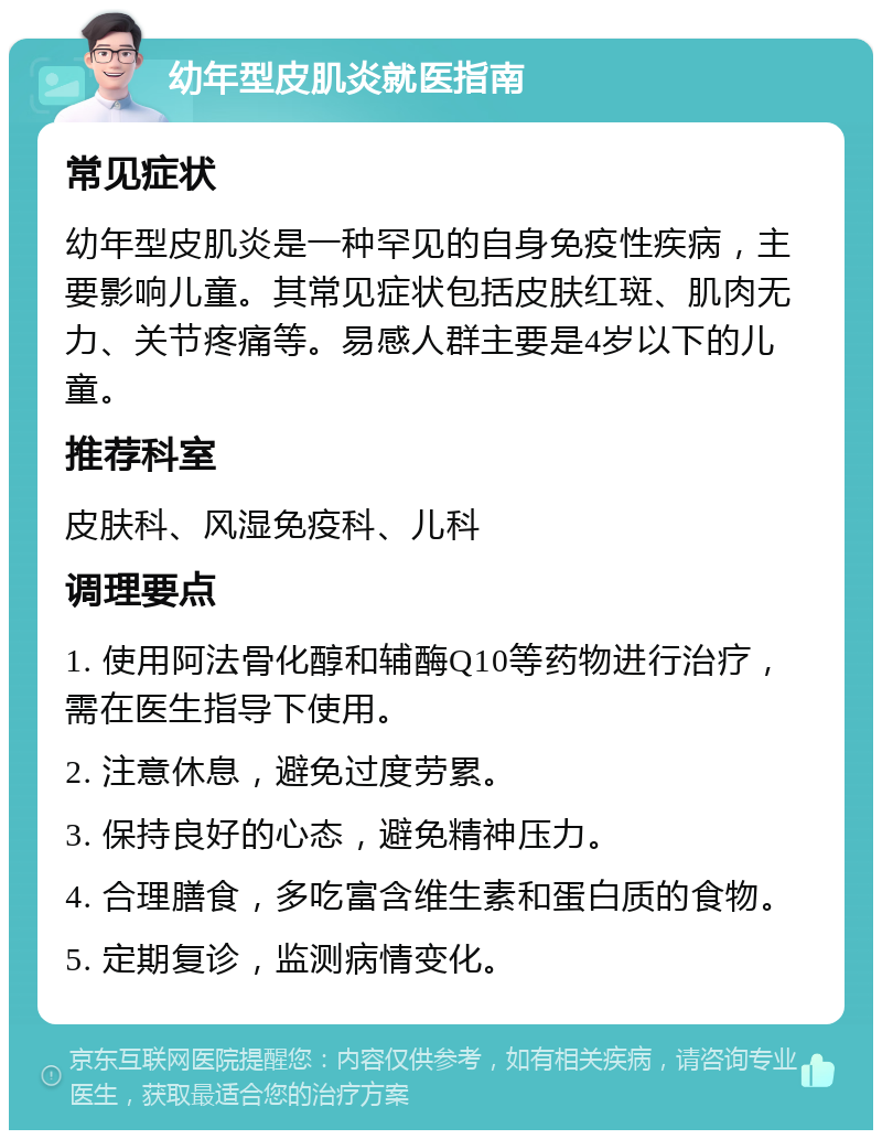 幼年型皮肌炎就医指南 常见症状 幼年型皮肌炎是一种罕见的自身免疫性疾病，主要影响儿童。其常见症状包括皮肤红斑、肌肉无力、关节疼痛等。易感人群主要是4岁以下的儿童。 推荐科室 皮肤科、风湿免疫科、儿科 调理要点 1. 使用阿法骨化醇和辅酶Q10等药物进行治疗，需在医生指导下使用。 2. 注意休息，避免过度劳累。 3. 保持良好的心态，避免精神压力。 4. 合理膳食，多吃富含维生素和蛋白质的食物。 5. 定期复诊，监测病情变化。