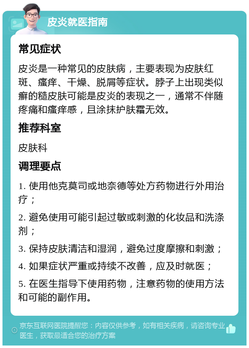 皮炎就医指南 常见症状 皮炎是一种常见的皮肤病，主要表现为皮肤红斑、瘙痒、干燥、脱屑等症状。脖子上出现类似癣的糙皮肤可能是皮炎的表现之一，通常不伴随疼痛和瘙痒感，且涂抹护肤霜无效。 推荐科室 皮肤科 调理要点 1. 使用他克莫司或地奈德等处方药物进行外用治疗； 2. 避免使用可能引起过敏或刺激的化妆品和洗涤剂； 3. 保持皮肤清洁和湿润，避免过度摩擦和刺激； 4. 如果症状严重或持续不改善，应及时就医； 5. 在医生指导下使用药物，注意药物的使用方法和可能的副作用。