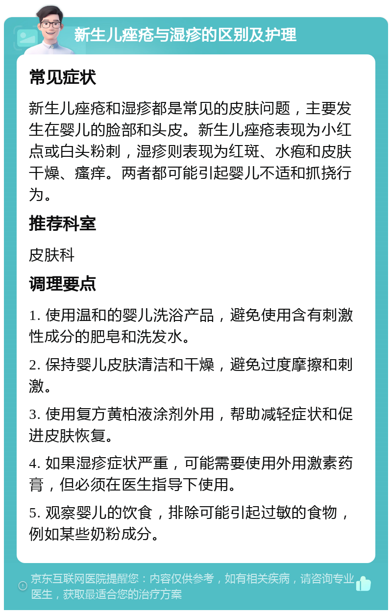 新生儿痤疮与湿疹的区别及护理 常见症状 新生儿痤疮和湿疹都是常见的皮肤问题，主要发生在婴儿的脸部和头皮。新生儿痤疮表现为小红点或白头粉刺，湿疹则表现为红斑、水疱和皮肤干燥、瘙痒。两者都可能引起婴儿不适和抓挠行为。 推荐科室 皮肤科 调理要点 1. 使用温和的婴儿洗浴产品，避免使用含有刺激性成分的肥皂和洗发水。 2. 保持婴儿皮肤清洁和干燥，避免过度摩擦和刺激。 3. 使用复方黄柏液涂剂外用，帮助减轻症状和促进皮肤恢复。 4. 如果湿疹症状严重，可能需要使用外用激素药膏，但必须在医生指导下使用。 5. 观察婴儿的饮食，排除可能引起过敏的食物，例如某些奶粉成分。