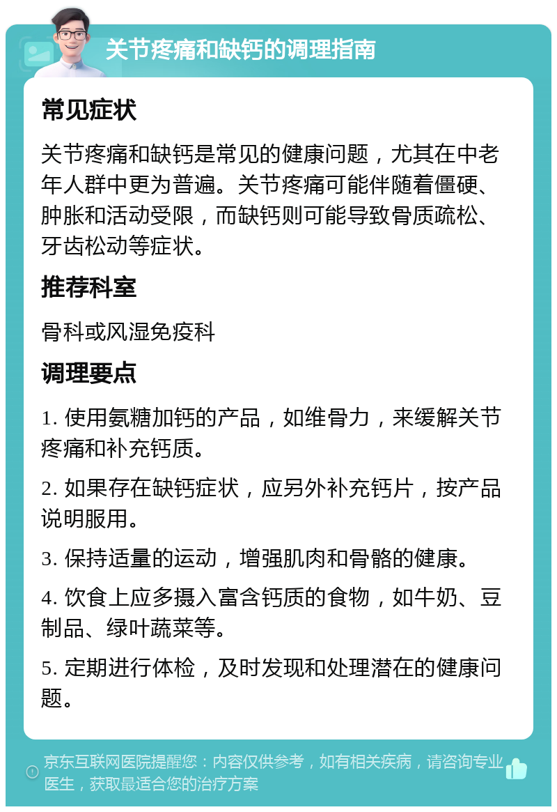 关节疼痛和缺钙的调理指南 常见症状 关节疼痛和缺钙是常见的健康问题，尤其在中老年人群中更为普遍。关节疼痛可能伴随着僵硬、肿胀和活动受限，而缺钙则可能导致骨质疏松、牙齿松动等症状。 推荐科室 骨科或风湿免疫科 调理要点 1. 使用氨糖加钙的产品，如维骨力，来缓解关节疼痛和补充钙质。 2. 如果存在缺钙症状，应另外补充钙片，按产品说明服用。 3. 保持适量的运动，增强肌肉和骨骼的健康。 4. 饮食上应多摄入富含钙质的食物，如牛奶、豆制品、绿叶蔬菜等。 5. 定期进行体检，及时发现和处理潜在的健康问题。