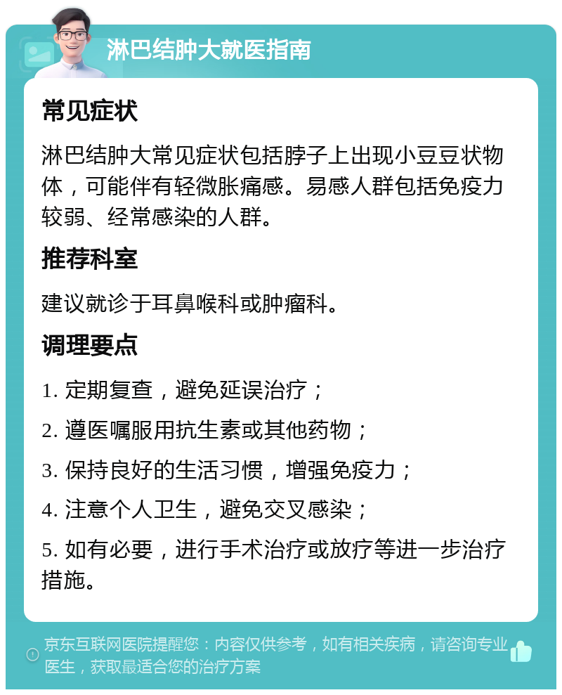 淋巴结肿大就医指南 常见症状 淋巴结肿大常见症状包括脖子上出现小豆豆状物体，可能伴有轻微胀痛感。易感人群包括免疫力较弱、经常感染的人群。 推荐科室 建议就诊于耳鼻喉科或肿瘤科。 调理要点 1. 定期复查，避免延误治疗； 2. 遵医嘱服用抗生素或其他药物； 3. 保持良好的生活习惯，增强免疫力； 4. 注意个人卫生，避免交叉感染； 5. 如有必要，进行手术治疗或放疗等进一步治疗措施。