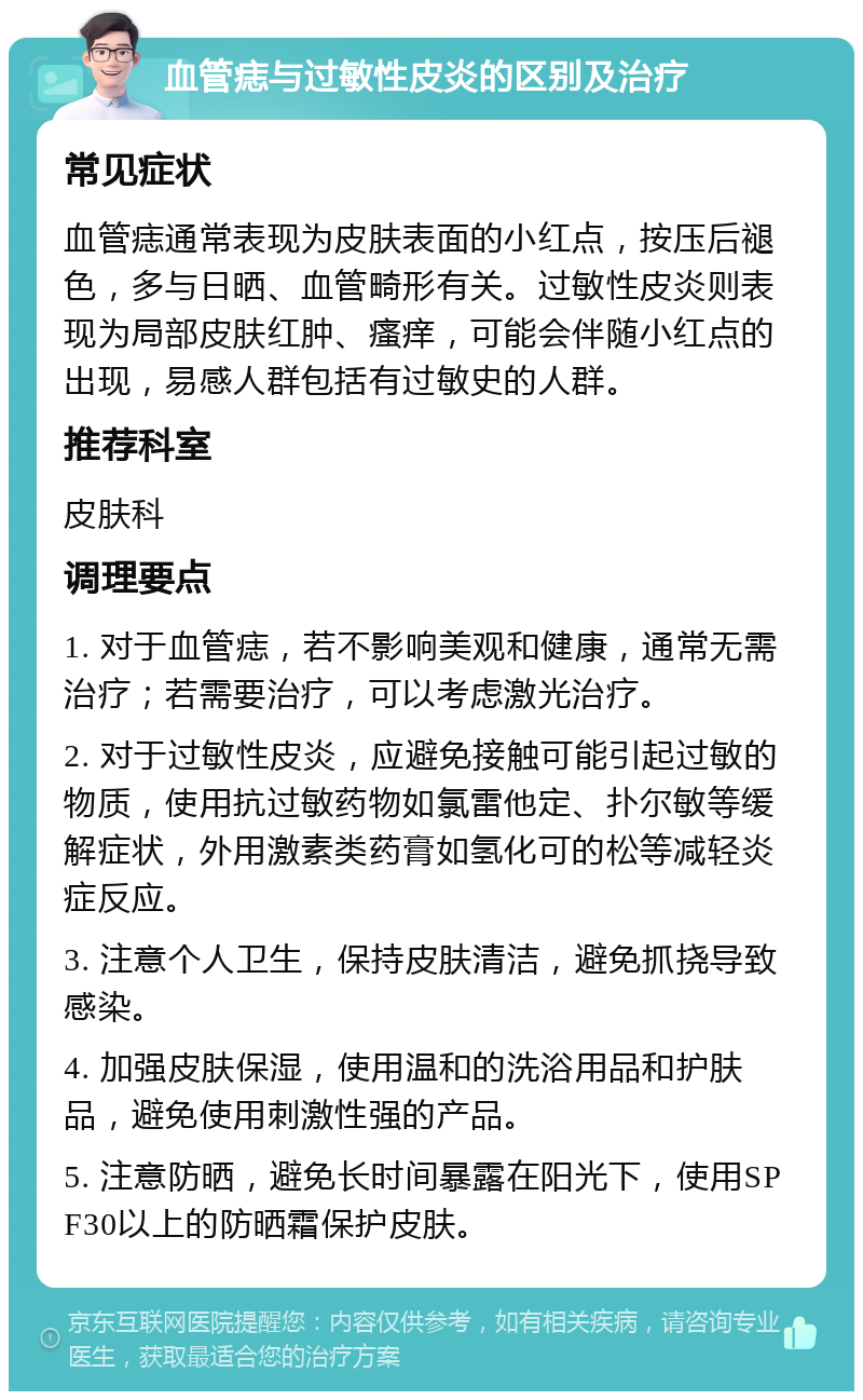 血管痣与过敏性皮炎的区别及治疗 常见症状 血管痣通常表现为皮肤表面的小红点，按压后褪色，多与日晒、血管畸形有关。过敏性皮炎则表现为局部皮肤红肿、瘙痒，可能会伴随小红点的出现，易感人群包括有过敏史的人群。 推荐科室 皮肤科 调理要点 1. 对于血管痣，若不影响美观和健康，通常无需治疗；若需要治疗，可以考虑激光治疗。 2. 对于过敏性皮炎，应避免接触可能引起过敏的物质，使用抗过敏药物如氯雷他定、扑尔敏等缓解症状，外用激素类药膏如氢化可的松等减轻炎症反应。 3. 注意个人卫生，保持皮肤清洁，避免抓挠导致感染。 4. 加强皮肤保湿，使用温和的洗浴用品和护肤品，避免使用刺激性强的产品。 5. 注意防晒，避免长时间暴露在阳光下，使用SPF30以上的防晒霜保护皮肤。