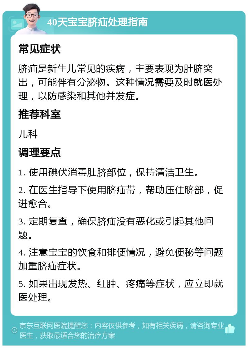 40天宝宝脐疝处理指南 常见症状 脐疝是新生儿常见的疾病，主要表现为肚脐突出，可能伴有分泌物。这种情况需要及时就医处理，以防感染和其他并发症。 推荐科室 儿科 调理要点 1. 使用碘伏消毒肚脐部位，保持清洁卫生。 2. 在医生指导下使用脐疝带，帮助压住脐部，促进愈合。 3. 定期复查，确保脐疝没有恶化或引起其他问题。 4. 注意宝宝的饮食和排便情况，避免便秘等问题加重脐疝症状。 5. 如果出现发热、红肿、疼痛等症状，应立即就医处理。