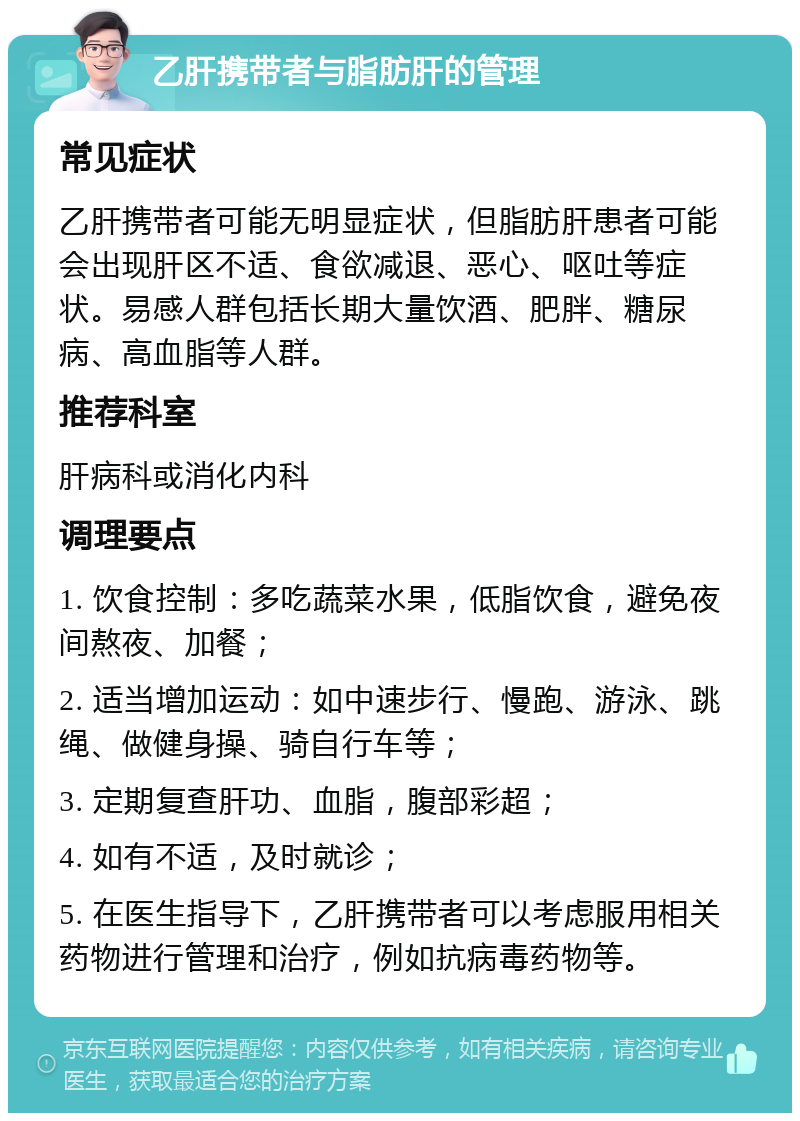 乙肝携带者与脂肪肝的管理 常见症状 乙肝携带者可能无明显症状，但脂肪肝患者可能会出现肝区不适、食欲减退、恶心、呕吐等症状。易感人群包括长期大量饮酒、肥胖、糖尿病、高血脂等人群。 推荐科室 肝病科或消化内科 调理要点 1. 饮食控制：多吃蔬菜水果，低脂饮食，避免夜间熬夜、加餐； 2. 适当增加运动：如中速步行、慢跑、游泳、跳绳、做健身操、骑自行车等； 3. 定期复查肝功、血脂，腹部彩超； 4. 如有不适，及时就诊； 5. 在医生指导下，乙肝携带者可以考虑服用相关药物进行管理和治疗，例如抗病毒药物等。