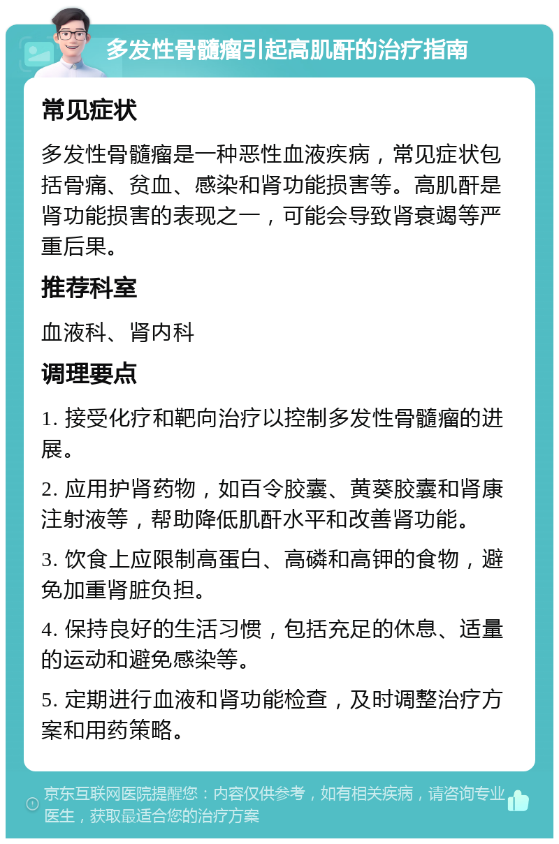 多发性骨髓瘤引起高肌酐的治疗指南 常见症状 多发性骨髓瘤是一种恶性血液疾病，常见症状包括骨痛、贫血、感染和肾功能损害等。高肌酐是肾功能损害的表现之一，可能会导致肾衰竭等严重后果。 推荐科室 血液科、肾内科 调理要点 1. 接受化疗和靶向治疗以控制多发性骨髓瘤的进展。 2. 应用护肾药物，如百令胶囊、黄葵胶囊和肾康注射液等，帮助降低肌酐水平和改善肾功能。 3. 饮食上应限制高蛋白、高磷和高钾的食物，避免加重肾脏负担。 4. 保持良好的生活习惯，包括充足的休息、适量的运动和避免感染等。 5. 定期进行血液和肾功能检查，及时调整治疗方案和用药策略。