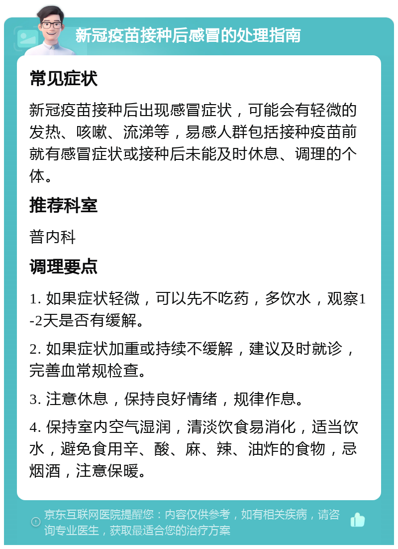 新冠疫苗接种后感冒的处理指南 常见症状 新冠疫苗接种后出现感冒症状，可能会有轻微的发热、咳嗽、流涕等，易感人群包括接种疫苗前就有感冒症状或接种后未能及时休息、调理的个体。 推荐科室 普内科 调理要点 1. 如果症状轻微，可以先不吃药，多饮水，观察1-2天是否有缓解。 2. 如果症状加重或持续不缓解，建议及时就诊，完善血常规检查。 3. 注意休息，保持良好情绪，规律作息。 4. 保持室内空气湿润，清淡饮食易消化，适当饮水，避免食用辛、酸、麻、辣、油炸的食物，忌烟酒，注意保暖。