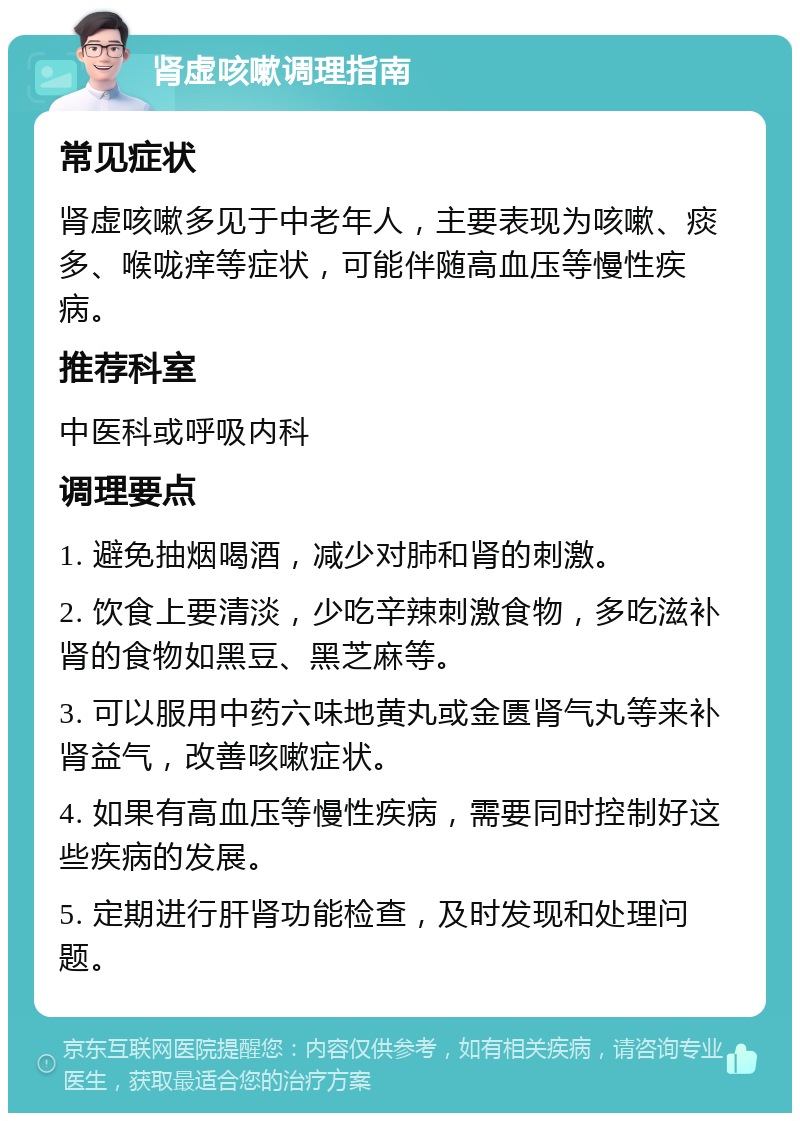 肾虚咳嗽调理指南 常见症状 肾虚咳嗽多见于中老年人，主要表现为咳嗽、痰多、喉咙痒等症状，可能伴随高血压等慢性疾病。 推荐科室 中医科或呼吸内科 调理要点 1. 避免抽烟喝酒，减少对肺和肾的刺激。 2. 饮食上要清淡，少吃辛辣刺激食物，多吃滋补肾的食物如黑豆、黑芝麻等。 3. 可以服用中药六味地黄丸或金匮肾气丸等来补肾益气，改善咳嗽症状。 4. 如果有高血压等慢性疾病，需要同时控制好这些疾病的发展。 5. 定期进行肝肾功能检查，及时发现和处理问题。