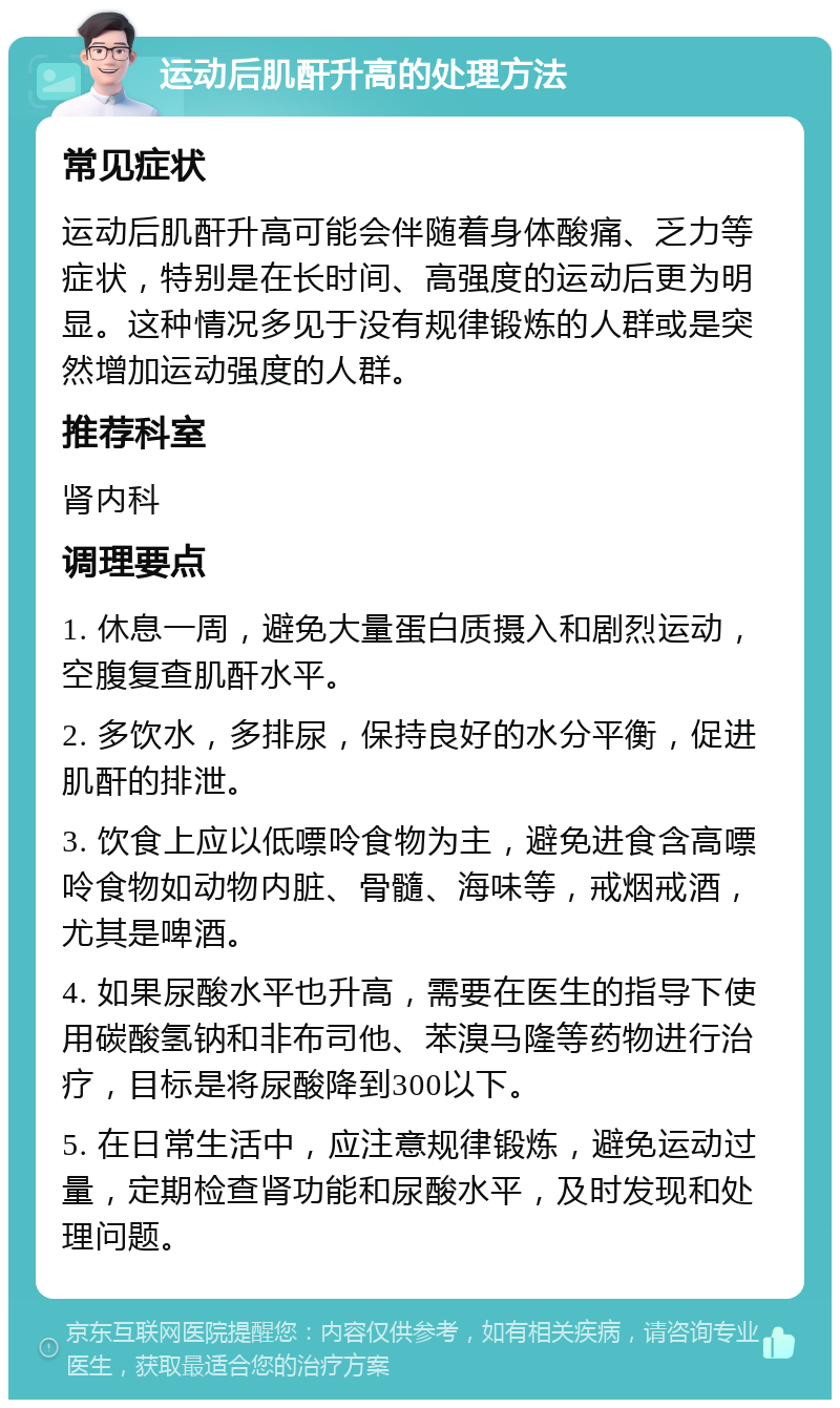 运动后肌酐升高的处理方法 常见症状 运动后肌酐升高可能会伴随着身体酸痛、乏力等症状，特别是在长时间、高强度的运动后更为明显。这种情况多见于没有规律锻炼的人群或是突然增加运动强度的人群。 推荐科室 肾内科 调理要点 1. 休息一周，避免大量蛋白质摄入和剧烈运动，空腹复查肌酐水平。 2. 多饮水，多排尿，保持良好的水分平衡，促进肌酐的排泄。 3. 饮食上应以低嘌呤食物为主，避免进食含高嘌呤食物如动物内脏、骨髓、海味等，戒烟戒酒，尤其是啤酒。 4. 如果尿酸水平也升高，需要在医生的指导下使用碳酸氢钠和非布司他、苯溴马隆等药物进行治疗，目标是将尿酸降到300以下。 5. 在日常生活中，应注意规律锻炼，避免运动过量，定期检查肾功能和尿酸水平，及时发现和处理问题。