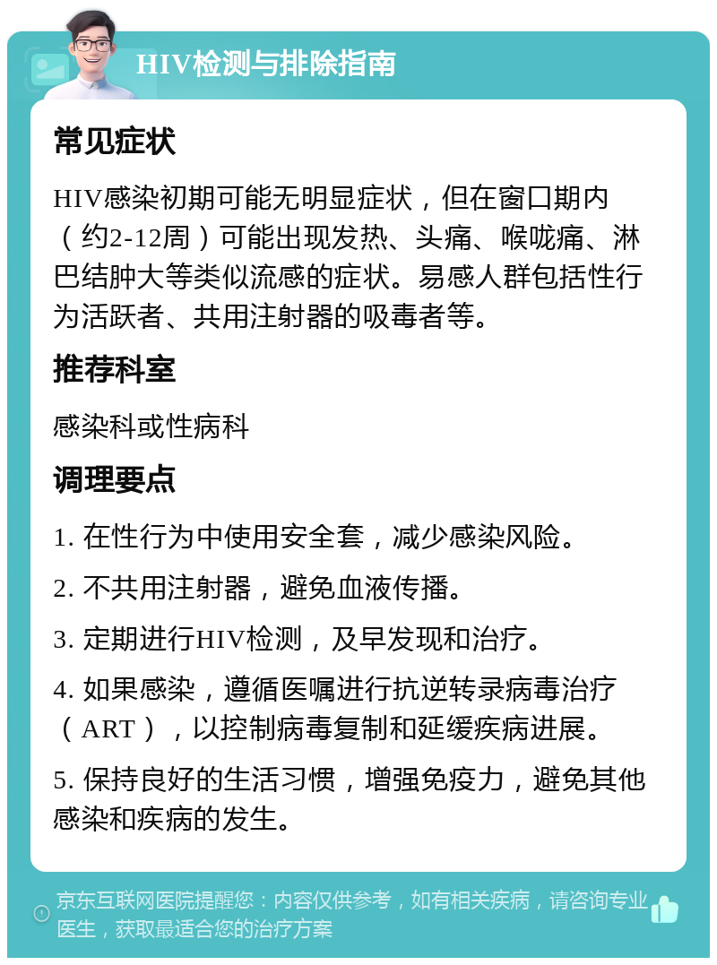 HIV检测与排除指南 常见症状 HIV感染初期可能无明显症状，但在窗口期内（约2-12周）可能出现发热、头痛、喉咙痛、淋巴结肿大等类似流感的症状。易感人群包括性行为活跃者、共用注射器的吸毒者等。 推荐科室 感染科或性病科 调理要点 1. 在性行为中使用安全套，减少感染风险。 2. 不共用注射器，避免血液传播。 3. 定期进行HIV检测，及早发现和治疗。 4. 如果感染，遵循医嘱进行抗逆转录病毒治疗（ART），以控制病毒复制和延缓疾病进展。 5. 保持良好的生活习惯，增强免疫力，避免其他感染和疾病的发生。