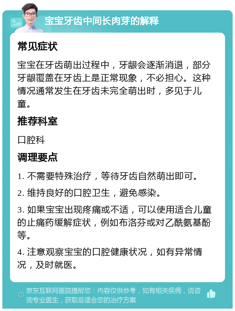 宝宝牙齿中间长肉芽的解释 常见症状 宝宝在牙齿萌出过程中，牙龈会逐渐消退，部分牙龈覆盖在牙齿上是正常现象，不必担心。这种情况通常发生在牙齿未完全萌出时，多见于儿童。 推荐科室 口腔科 调理要点 1. 不需要特殊治疗，等待牙齿自然萌出即可。 2. 维持良好的口腔卫生，避免感染。 3. 如果宝宝出现疼痛或不适，可以使用适合儿童的止痛药缓解症状，例如布洛芬或对乙酰氨基酚等。 4. 注意观察宝宝的口腔健康状况，如有异常情况，及时就医。