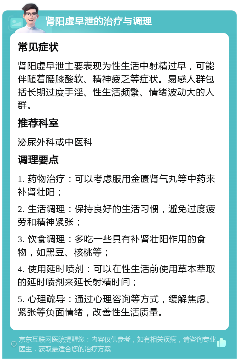 肾阳虚早泄的治疗与调理 常见症状 肾阳虚早泄主要表现为性生活中射精过早，可能伴随着腰膝酸软、精神疲乏等症状。易感人群包括长期过度手淫、性生活频繁、情绪波动大的人群。 推荐科室 泌尿外科或中医科 调理要点 1. 药物治疗：可以考虑服用金匮肾气丸等中药来补肾壮阳； 2. 生活调理：保持良好的生活习惯，避免过度疲劳和精神紧张； 3. 饮食调理：多吃一些具有补肾壮阳作用的食物，如黑豆、核桃等； 4. 使用延时喷剂：可以在性生活前使用草本萃取的延时喷剂来延长射精时间； 5. 心理疏导：通过心理咨询等方式，缓解焦虑、紧张等负面情绪，改善性生活质量。