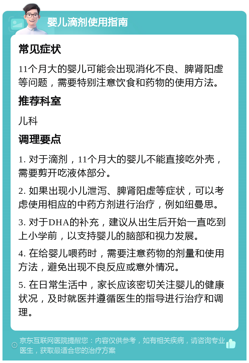 婴儿滴剂使用指南 常见症状 11个月大的婴儿可能会出现消化不良、脾肾阳虚等问题，需要特别注意饮食和药物的使用方法。 推荐科室 儿科 调理要点 1. 对于滴剂，11个月大的婴儿不能直接吃外壳，需要剪开吃液体部分。 2. 如果出现小儿泄泻、脾肾阳虚等症状，可以考虑使用相应的中药方剂进行治疗，例如纽曼思。 3. 对于DHA的补充，建议从出生后开始一直吃到上小学前，以支持婴儿的脑部和视力发展。 4. 在给婴儿喂药时，需要注意药物的剂量和使用方法，避免出现不良反应或意外情况。 5. 在日常生活中，家长应该密切关注婴儿的健康状况，及时就医并遵循医生的指导进行治疗和调理。