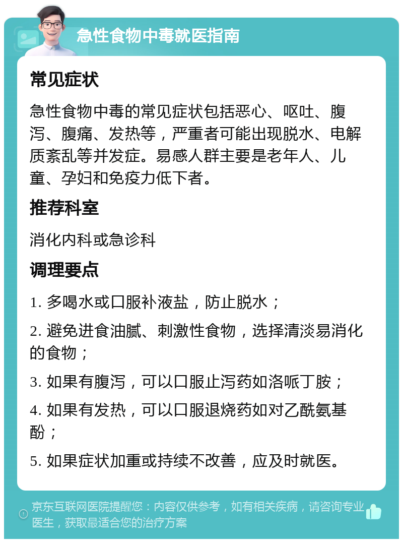 急性食物中毒就医指南 常见症状 急性食物中毒的常见症状包括恶心、呕吐、腹泻、腹痛、发热等，严重者可能出现脱水、电解质紊乱等并发症。易感人群主要是老年人、儿童、孕妇和免疫力低下者。 推荐科室 消化内科或急诊科 调理要点 1. 多喝水或口服补液盐，防止脱水； 2. 避免进食油腻、刺激性食物，选择清淡易消化的食物； 3. 如果有腹泻，可以口服止泻药如洛哌丁胺； 4. 如果有发热，可以口服退烧药如对乙酰氨基酚； 5. 如果症状加重或持续不改善，应及时就医。