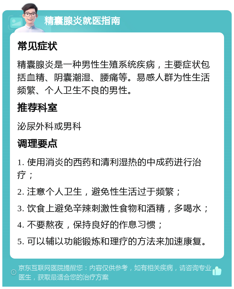 精囊腺炎就医指南 常见症状 精囊腺炎是一种男性生殖系统疾病，主要症状包括血精、阴囊潮湿、腰痛等。易感人群为性生活频繁、个人卫生不良的男性。 推荐科室 泌尿外科或男科 调理要点 1. 使用消炎的西药和清利湿热的中成药进行治疗； 2. 注意个人卫生，避免性生活过于频繁； 3. 饮食上避免辛辣刺激性食物和酒精，多喝水； 4. 不要熬夜，保持良好的作息习惯； 5. 可以辅以功能锻炼和理疗的方法来加速康复。