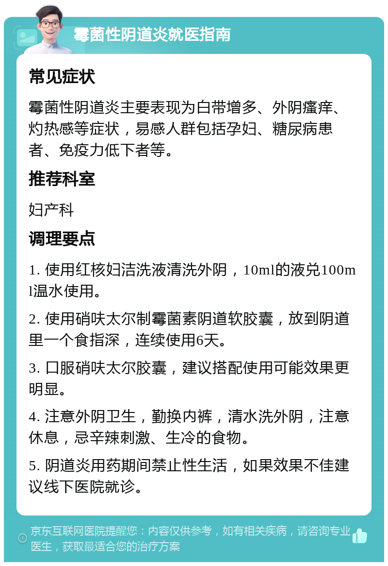 霉菌性阴道炎就医指南 常见症状 霉菌性阴道炎主要表现为白带增多、外阴瘙痒、灼热感等症状，易感人群包括孕妇、糖尿病患者、免疫力低下者等。 推荐科室 妇产科 调理要点 1. 使用红核妇洁洗液清洗外阴，10ml的液兑100ml温水使用。 2. 使用硝呋太尔制霉菌素阴道软胶囊，放到阴道里一个食指深，连续使用6天。 3. 口服硝呋太尔胶囊，建议搭配使用可能效果更明显。 4. 注意外阴卫生，勤换内裤，清水洗外阴，注意休息，忌辛辣刺激、生冷的食物。 5. 阴道炎用药期间禁止性生活，如果效果不佳建议线下医院就诊。