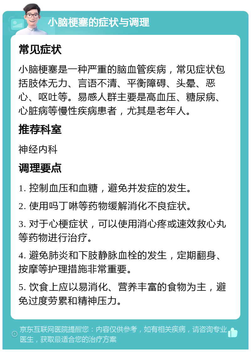 小脑梗塞的症状与调理 常见症状 小脑梗塞是一种严重的脑血管疾病，常见症状包括肢体无力、言语不清、平衡障碍、头晕、恶心、呕吐等。易感人群主要是高血压、糖尿病、心脏病等慢性疾病患者，尤其是老年人。 推荐科室 神经内科 调理要点 1. 控制血压和血糖，避免并发症的发生。 2. 使用吗丁啉等药物缓解消化不良症状。 3. 对于心梗症状，可以使用消心疼或速效救心丸等药物进行治疗。 4. 避免肺炎和下肢静脉血栓的发生，定期翻身、按摩等护理措施非常重要。 5. 饮食上应以易消化、营养丰富的食物为主，避免过度劳累和精神压力。