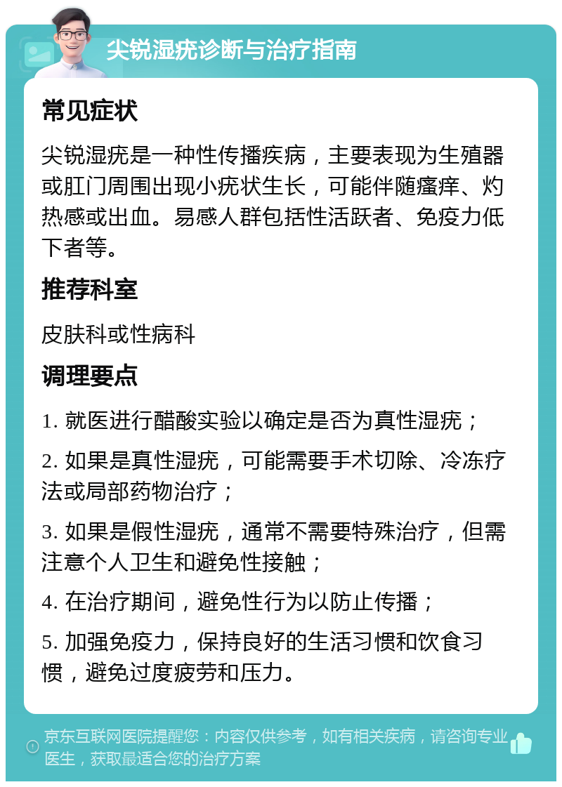 尖锐湿疣诊断与治疗指南 常见症状 尖锐湿疣是一种性传播疾病，主要表现为生殖器或肛门周围出现小疣状生长，可能伴随瘙痒、灼热感或出血。易感人群包括性活跃者、免疫力低下者等。 推荐科室 皮肤科或性病科 调理要点 1. 就医进行醋酸实验以确定是否为真性湿疣； 2. 如果是真性湿疣，可能需要手术切除、冷冻疗法或局部药物治疗； 3. 如果是假性湿疣，通常不需要特殊治疗，但需注意个人卫生和避免性接触； 4. 在治疗期间，避免性行为以防止传播； 5. 加强免疫力，保持良好的生活习惯和饮食习惯，避免过度疲劳和压力。