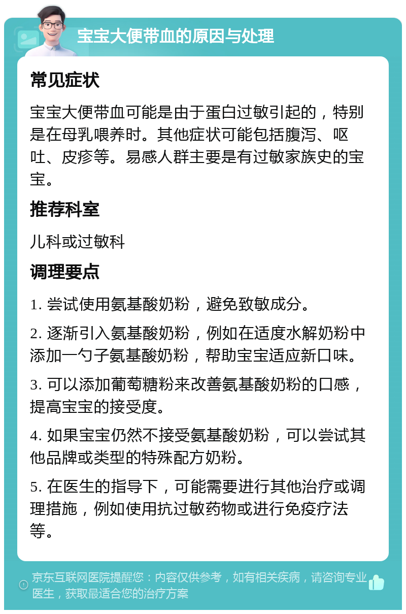 宝宝大便带血的原因与处理 常见症状 宝宝大便带血可能是由于蛋白过敏引起的，特别是在母乳喂养时。其他症状可能包括腹泻、呕吐、皮疹等。易感人群主要是有过敏家族史的宝宝。 推荐科室 儿科或过敏科 调理要点 1. 尝试使用氨基酸奶粉，避免致敏成分。 2. 逐渐引入氨基酸奶粉，例如在适度水解奶粉中添加一勺子氨基酸奶粉，帮助宝宝适应新口味。 3. 可以添加葡萄糖粉来改善氨基酸奶粉的口感，提高宝宝的接受度。 4. 如果宝宝仍然不接受氨基酸奶粉，可以尝试其他品牌或类型的特殊配方奶粉。 5. 在医生的指导下，可能需要进行其他治疗或调理措施，例如使用抗过敏药物或进行免疫疗法等。