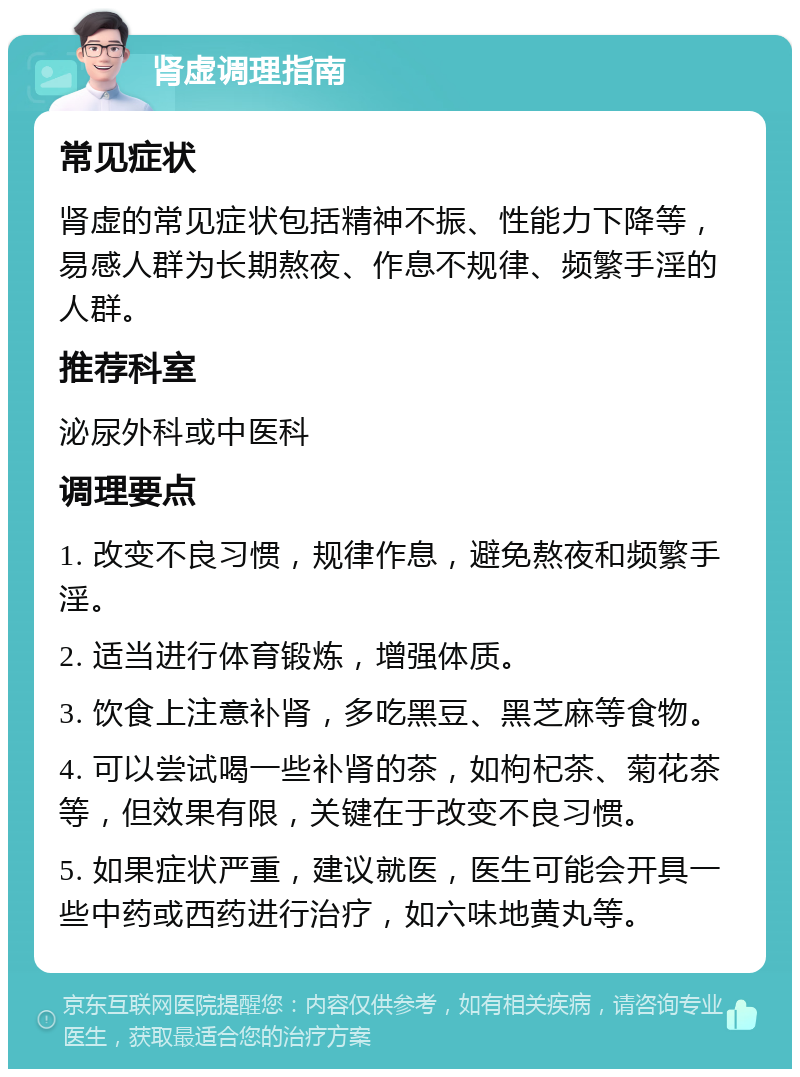 肾虚调理指南 常见症状 肾虚的常见症状包括精神不振、性能力下降等，易感人群为长期熬夜、作息不规律、频繁手淫的人群。 推荐科室 泌尿外科或中医科 调理要点 1. 改变不良习惯，规律作息，避免熬夜和频繁手淫。 2. 适当进行体育锻炼，增强体质。 3. 饮食上注意补肾，多吃黑豆、黑芝麻等食物。 4. 可以尝试喝一些补肾的茶，如枸杞茶、菊花茶等，但效果有限，关键在于改变不良习惯。 5. 如果症状严重，建议就医，医生可能会开具一些中药或西药进行治疗，如六味地黄丸等。