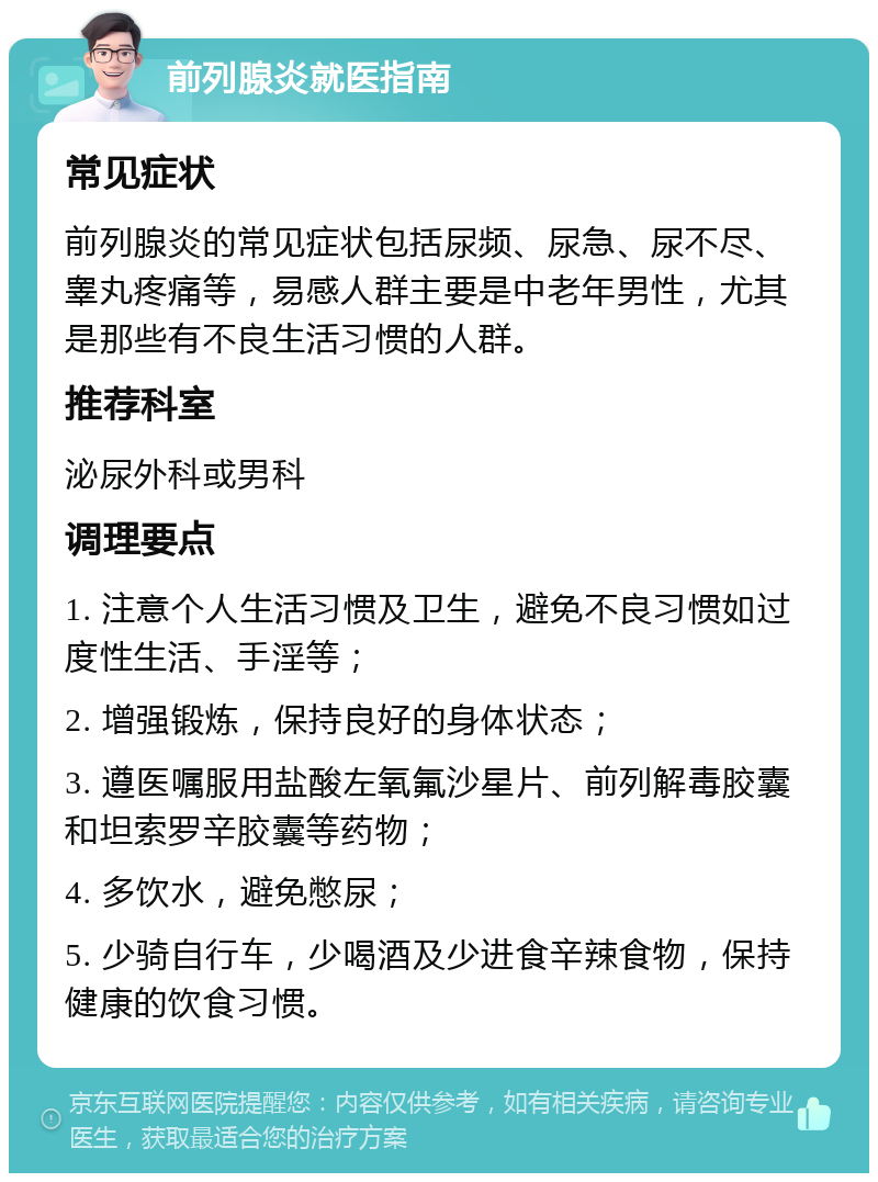 前列腺炎就医指南 常见症状 前列腺炎的常见症状包括尿频、尿急、尿不尽、睾丸疼痛等，易感人群主要是中老年男性，尤其是那些有不良生活习惯的人群。 推荐科室 泌尿外科或男科 调理要点 1. 注意个人生活习惯及卫生，避免不良习惯如过度性生活、手淫等； 2. 增强锻炼，保持良好的身体状态； 3. 遵医嘱服用盐酸左氧氟沙星片、前列解毒胶囊和坦索罗辛胶囊等药物； 4. 多饮水，避免憋尿； 5. 少骑自行车，少喝酒及少进食辛辣食物，保持健康的饮食习惯。