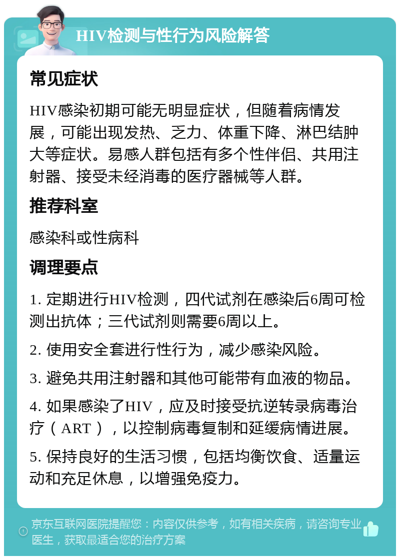 HIV检测与性行为风险解答 常见症状 HIV感染初期可能无明显症状，但随着病情发展，可能出现发热、乏力、体重下降、淋巴结肿大等症状。易感人群包括有多个性伴侣、共用注射器、接受未经消毒的医疗器械等人群。 推荐科室 感染科或性病科 调理要点 1. 定期进行HIV检测，四代试剂在感染后6周可检测出抗体；三代试剂则需要6周以上。 2. 使用安全套进行性行为，减少感染风险。 3. 避免共用注射器和其他可能带有血液的物品。 4. 如果感染了HIV，应及时接受抗逆转录病毒治疗（ART），以控制病毒复制和延缓病情进展。 5. 保持良好的生活习惯，包括均衡饮食、适量运动和充足休息，以增强免疫力。