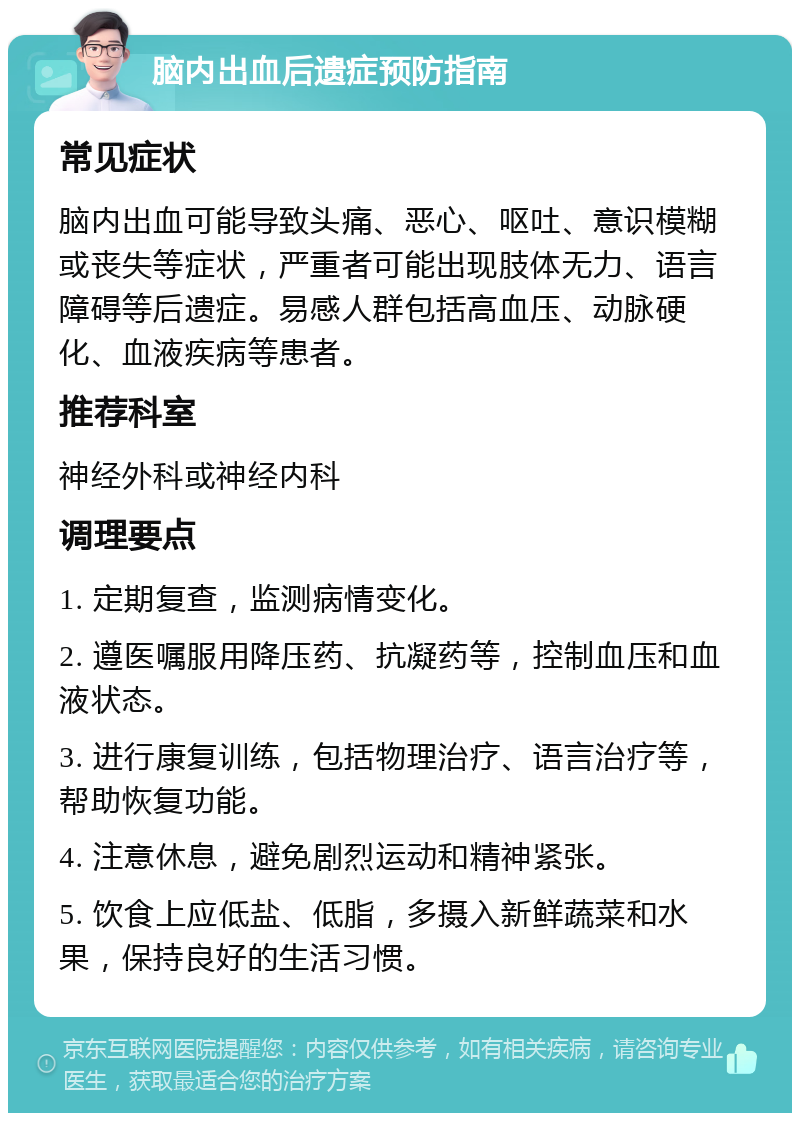 脑内出血后遗症预防指南 常见症状 脑内出血可能导致头痛、恶心、呕吐、意识模糊或丧失等症状，严重者可能出现肢体无力、语言障碍等后遗症。易感人群包括高血压、动脉硬化、血液疾病等患者。 推荐科室 神经外科或神经内科 调理要点 1. 定期复查，监测病情变化。 2. 遵医嘱服用降压药、抗凝药等，控制血压和血液状态。 3. 进行康复训练，包括物理治疗、语言治疗等，帮助恢复功能。 4. 注意休息，避免剧烈运动和精神紧张。 5. 饮食上应低盐、低脂，多摄入新鲜蔬菜和水果，保持良好的生活习惯。