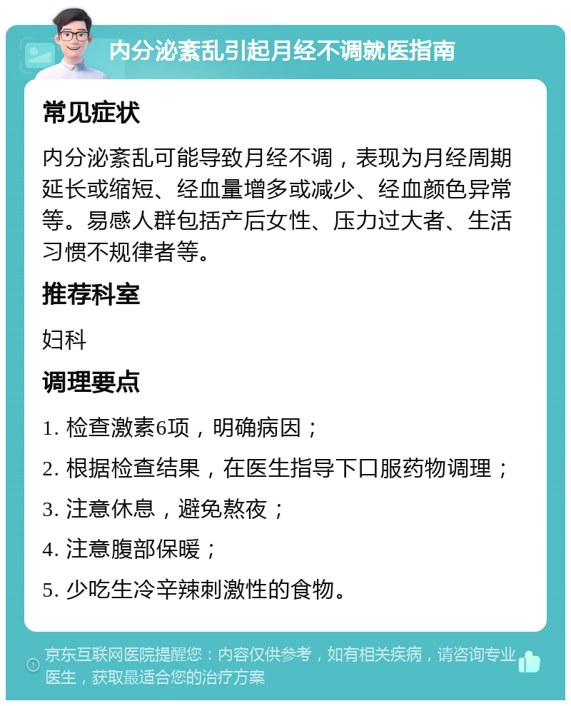 内分泌紊乱引起月经不调就医指南 常见症状 内分泌紊乱可能导致月经不调，表现为月经周期延长或缩短、经血量增多或减少、经血颜色异常等。易感人群包括产后女性、压力过大者、生活习惯不规律者等。 推荐科室 妇科 调理要点 1. 检查激素6项，明确病因； 2. 根据检查结果，在医生指导下口服药物调理； 3. 注意休息，避免熬夜； 4. 注意腹部保暖； 5. 少吃生冷辛辣刺激性的食物。