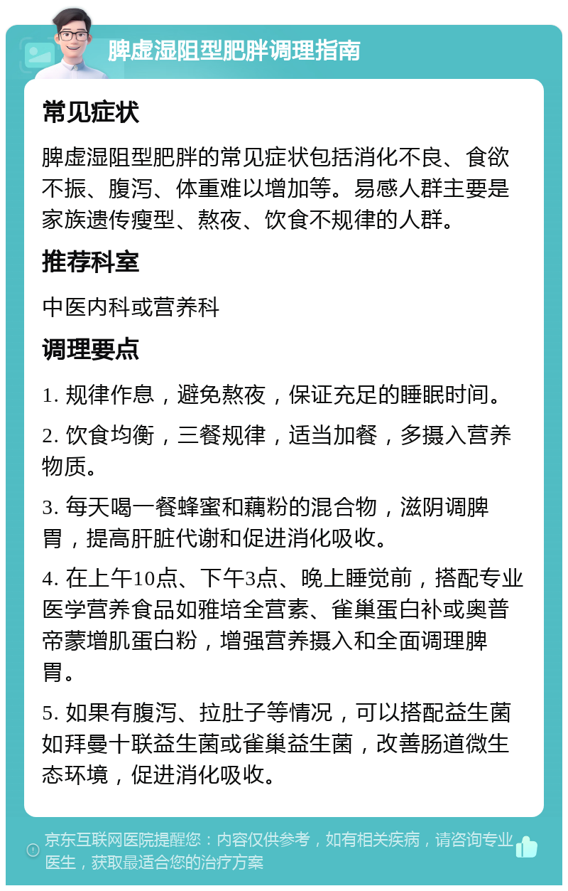 脾虚湿阻型肥胖调理指南 常见症状 脾虚湿阻型肥胖的常见症状包括消化不良、食欲不振、腹泻、体重难以增加等。易感人群主要是家族遗传瘦型、熬夜、饮食不规律的人群。 推荐科室 中医内科或营养科 调理要点 1. 规律作息，避免熬夜，保证充足的睡眠时间。 2. 饮食均衡，三餐规律，适当加餐，多摄入营养物质。 3. 每天喝一餐蜂蜜和藕粉的混合物，滋阴调脾胃，提高肝脏代谢和促进消化吸收。 4. 在上午10点、下午3点、晚上睡觉前，搭配专业医学营养食品如雅培全营素、雀巢蛋白补或奥普帝蒙增肌蛋白粉，增强营养摄入和全面调理脾胃。 5. 如果有腹泻、拉肚子等情况，可以搭配益生菌如拜曼十联益生菌或雀巢益生菌，改善肠道微生态环境，促进消化吸收。