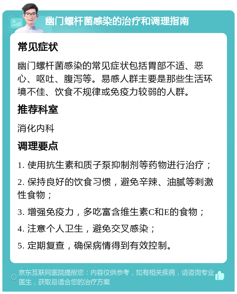 幽门螺杆菌感染的治疗和调理指南 常见症状 幽门螺杆菌感染的常见症状包括胃部不适、恶心、呕吐、腹泻等。易感人群主要是那些生活环境不佳、饮食不规律或免疫力较弱的人群。 推荐科室 消化内科 调理要点 1. 使用抗生素和质子泵抑制剂等药物进行治疗； 2. 保持良好的饮食习惯，避免辛辣、油腻等刺激性食物； 3. 增强免疫力，多吃富含维生素C和E的食物； 4. 注意个人卫生，避免交叉感染； 5. 定期复查，确保病情得到有效控制。