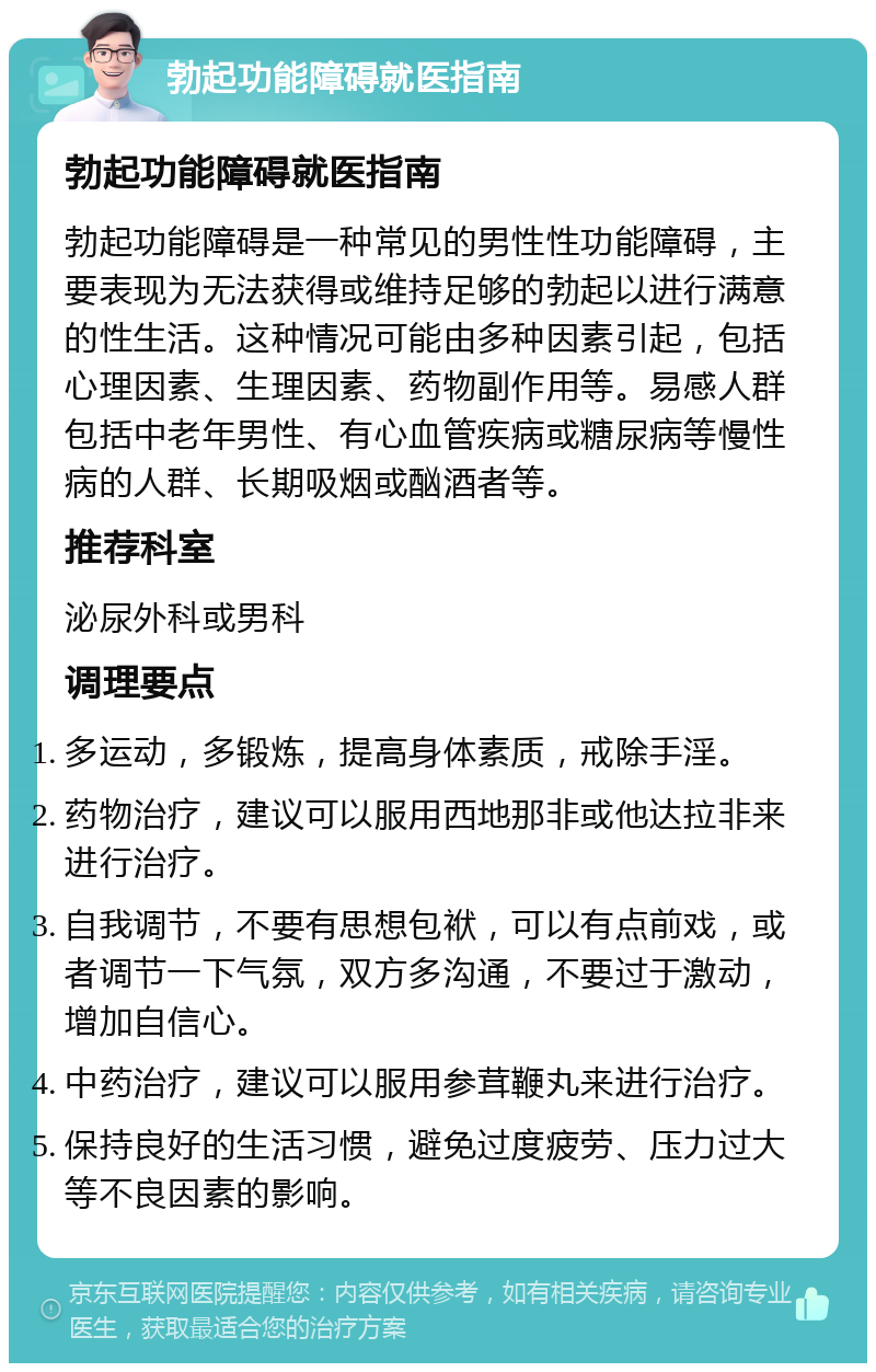 勃起功能障碍就医指南 勃起功能障碍就医指南 勃起功能障碍是一种常见的男性性功能障碍，主要表现为无法获得或维持足够的勃起以进行满意的性生活。这种情况可能由多种因素引起，包括心理因素、生理因素、药物副作用等。易感人群包括中老年男性、有心血管疾病或糖尿病等慢性病的人群、长期吸烟或酗酒者等。 推荐科室 泌尿外科或男科 调理要点 多运动，多锻炼，提高身体素质，戒除手淫。 药物治疗，建议可以服用西地那非或他达拉非来进行治疗。 自我调节，不要有思想包袱，可以有点前戏，或者调节一下气氛，双方多沟通，不要过于激动，增加自信心。 中药治疗，建议可以服用参茸鞭丸来进行治疗。 保持良好的生活习惯，避免过度疲劳、压力过大等不良因素的影响。