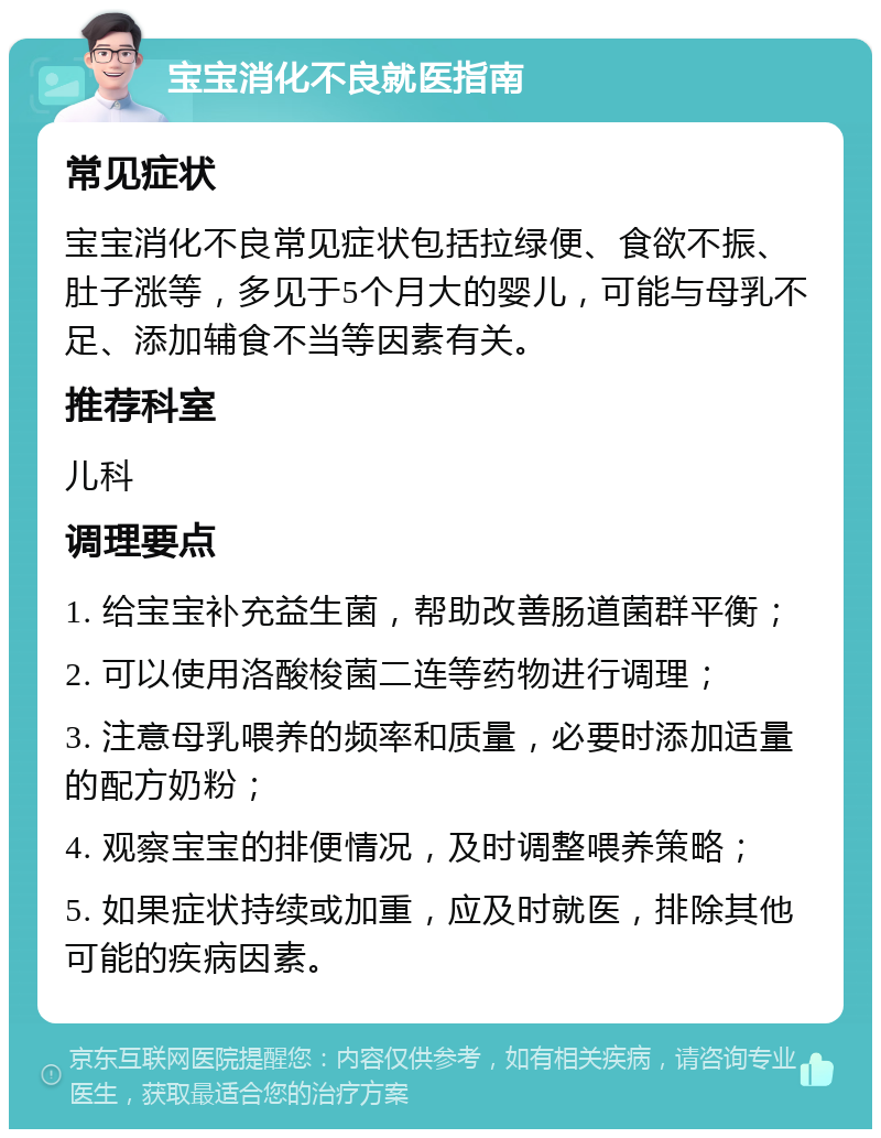 宝宝消化不良就医指南 常见症状 宝宝消化不良常见症状包括拉绿便、食欲不振、肚子涨等，多见于5个月大的婴儿，可能与母乳不足、添加辅食不当等因素有关。 推荐科室 儿科 调理要点 1. 给宝宝补充益生菌，帮助改善肠道菌群平衡； 2. 可以使用洛酸梭菌二连等药物进行调理； 3. 注意母乳喂养的频率和质量，必要时添加适量的配方奶粉； 4. 观察宝宝的排便情况，及时调整喂养策略； 5. 如果症状持续或加重，应及时就医，排除其他可能的疾病因素。