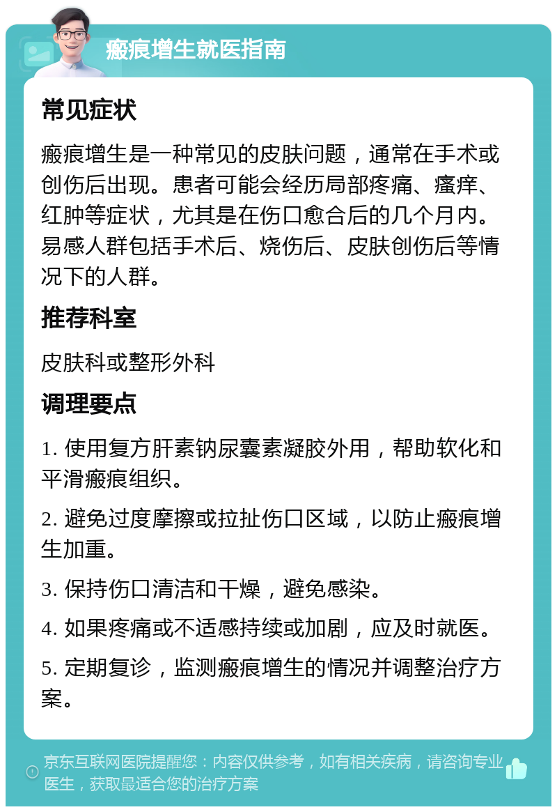 瘢痕增生就医指南 常见症状 瘢痕增生是一种常见的皮肤问题，通常在手术或创伤后出现。患者可能会经历局部疼痛、瘙痒、红肿等症状，尤其是在伤口愈合后的几个月内。易感人群包括手术后、烧伤后、皮肤创伤后等情况下的人群。 推荐科室 皮肤科或整形外科 调理要点 1. 使用复方肝素钠尿囊素凝胶外用，帮助软化和平滑瘢痕组织。 2. 避免过度摩擦或拉扯伤口区域，以防止瘢痕增生加重。 3. 保持伤口清洁和干燥，避免感染。 4. 如果疼痛或不适感持续或加剧，应及时就医。 5. 定期复诊，监测瘢痕增生的情况并调整治疗方案。