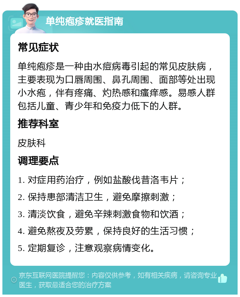 单纯疱疹就医指南 常见症状 单纯疱疹是一种由水痘病毒引起的常见皮肤病，主要表现为口唇周围、鼻孔周围、面部等处出现小水疱，伴有疼痛、灼热感和瘙痒感。易感人群包括儿童、青少年和免疫力低下的人群。 推荐科室 皮肤科 调理要点 1. 对症用药治疗，例如盐酸伐昔洛韦片； 2. 保持患部清洁卫生，避免摩擦刺激； 3. 清淡饮食，避免辛辣刺激食物和饮酒； 4. 避免熬夜及劳累，保持良好的生活习惯； 5. 定期复诊，注意观察病情变化。