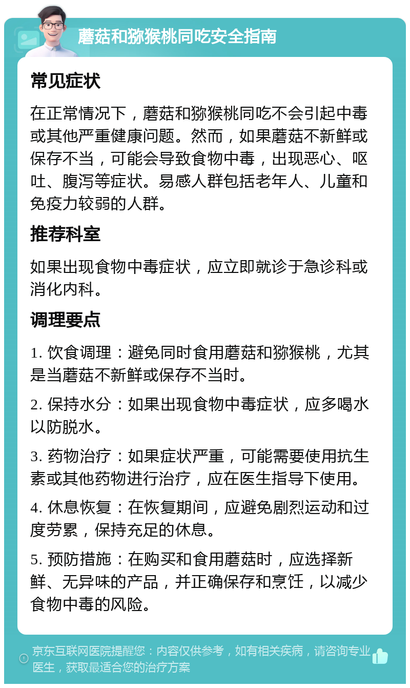 蘑菇和猕猴桃同吃安全指南 常见症状 在正常情况下，蘑菇和猕猴桃同吃不会引起中毒或其他严重健康问题。然而，如果蘑菇不新鲜或保存不当，可能会导致食物中毒，出现恶心、呕吐、腹泻等症状。易感人群包括老年人、儿童和免疫力较弱的人群。 推荐科室 如果出现食物中毒症状，应立即就诊于急诊科或消化内科。 调理要点 1. 饮食调理：避免同时食用蘑菇和猕猴桃，尤其是当蘑菇不新鲜或保存不当时。 2. 保持水分：如果出现食物中毒症状，应多喝水以防脱水。 3. 药物治疗：如果症状严重，可能需要使用抗生素或其他药物进行治疗，应在医生指导下使用。 4. 休息恢复：在恢复期间，应避免剧烈运动和过度劳累，保持充足的休息。 5. 预防措施：在购买和食用蘑菇时，应选择新鲜、无异味的产品，并正确保存和烹饪，以减少食物中毒的风险。