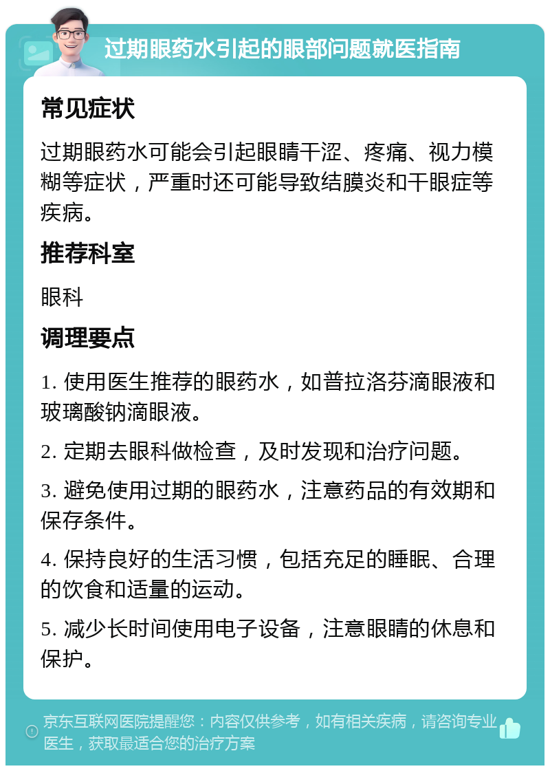 过期眼药水引起的眼部问题就医指南 常见症状 过期眼药水可能会引起眼睛干涩、疼痛、视力模糊等症状，严重时还可能导致结膜炎和干眼症等疾病。 推荐科室 眼科 调理要点 1. 使用医生推荐的眼药水，如普拉洛芬滴眼液和玻璃酸钠滴眼液。 2. 定期去眼科做检查，及时发现和治疗问题。 3. 避免使用过期的眼药水，注意药品的有效期和保存条件。 4. 保持良好的生活习惯，包括充足的睡眠、合理的饮食和适量的运动。 5. 减少长时间使用电子设备，注意眼睛的休息和保护。