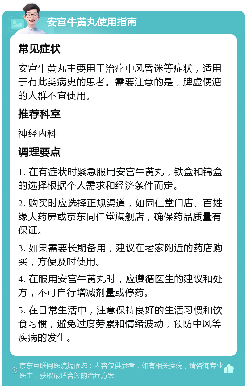 安宫牛黄丸使用指南 常见症状 安宫牛黄丸主要用于治疗中风昏迷等症状，适用于有此类病史的患者。需要注意的是，脾虚便溏的人群不宜使用。 推荐科室 神经内科 调理要点 1. 在有症状时紧急服用安宫牛黄丸，铁盒和锦盒的选择根据个人需求和经济条件而定。 2. 购买时应选择正规渠道，如同仁堂门店、百姓缘大药房或京东同仁堂旗舰店，确保药品质量有保证。 3. 如果需要长期备用，建议在老家附近的药店购买，方便及时使用。 4. 在服用安宫牛黄丸时，应遵循医生的建议和处方，不可自行增减剂量或停药。 5. 在日常生活中，注意保持良好的生活习惯和饮食习惯，避免过度劳累和情绪波动，预防中风等疾病的发生。