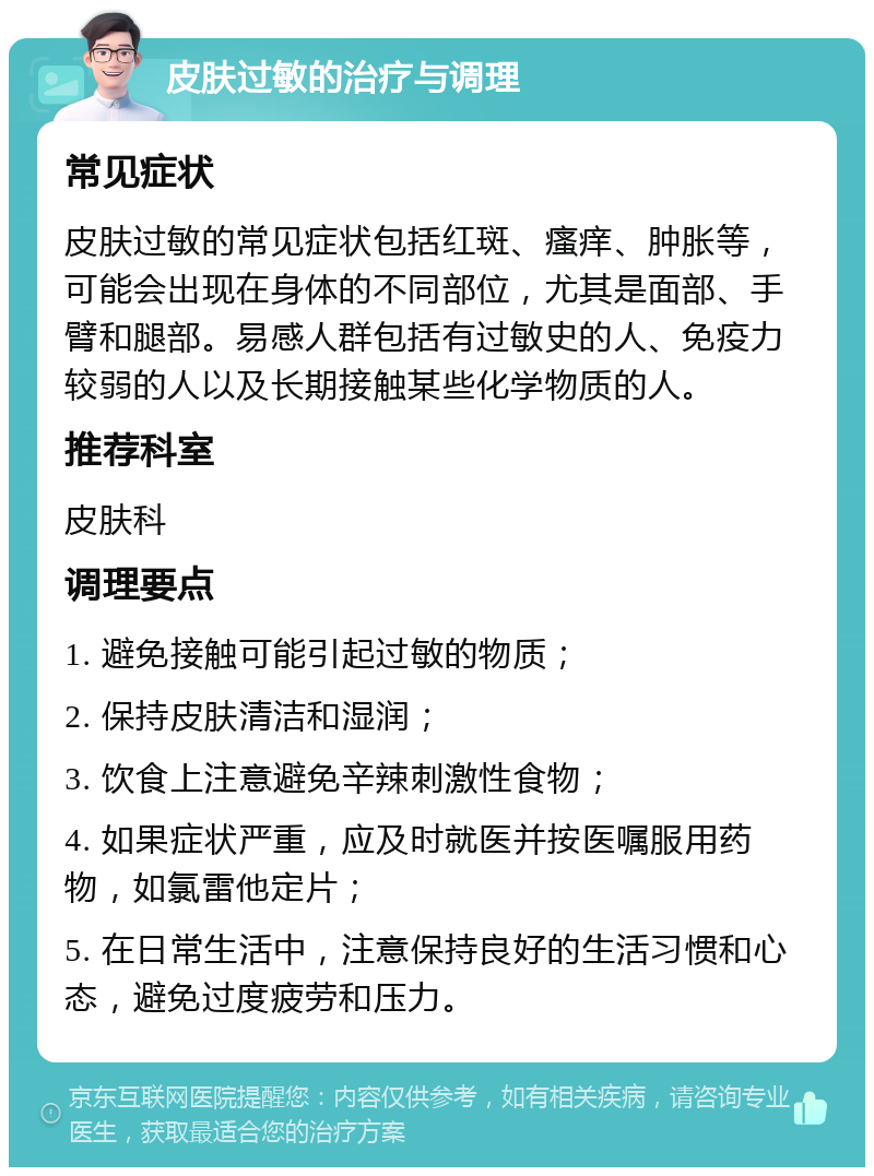 皮肤过敏的治疗与调理 常见症状 皮肤过敏的常见症状包括红斑、瘙痒、肿胀等，可能会出现在身体的不同部位，尤其是面部、手臂和腿部。易感人群包括有过敏史的人、免疫力较弱的人以及长期接触某些化学物质的人。 推荐科室 皮肤科 调理要点 1. 避免接触可能引起过敏的物质； 2. 保持皮肤清洁和湿润； 3. 饮食上注意避免辛辣刺激性食物； 4. 如果症状严重，应及时就医并按医嘱服用药物，如氯雷他定片； 5. 在日常生活中，注意保持良好的生活习惯和心态，避免过度疲劳和压力。