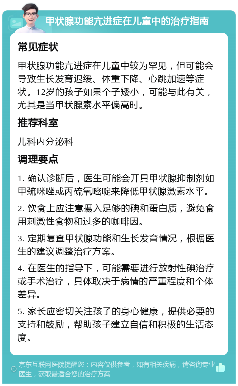 甲状腺功能亢进症在儿童中的治疗指南 常见症状 甲状腺功能亢进症在儿童中较为罕见，但可能会导致生长发育迟缓、体重下降、心跳加速等症状。12岁的孩子如果个子矮小，可能与此有关，尤其是当甲状腺素水平偏高时。 推荐科室 儿科内分泌科 调理要点 1. 确认诊断后，医生可能会开具甲状腺抑制剂如甲巯咪唑或丙硫氧嘧啶来降低甲状腺激素水平。 2. 饮食上应注意摄入足够的碘和蛋白质，避免食用刺激性食物和过多的咖啡因。 3. 定期复查甲状腺功能和生长发育情况，根据医生的建议调整治疗方案。 4. 在医生的指导下，可能需要进行放射性碘治疗或手术治疗，具体取决于病情的严重程度和个体差异。 5. 家长应密切关注孩子的身心健康，提供必要的支持和鼓励，帮助孩子建立自信和积极的生活态度。