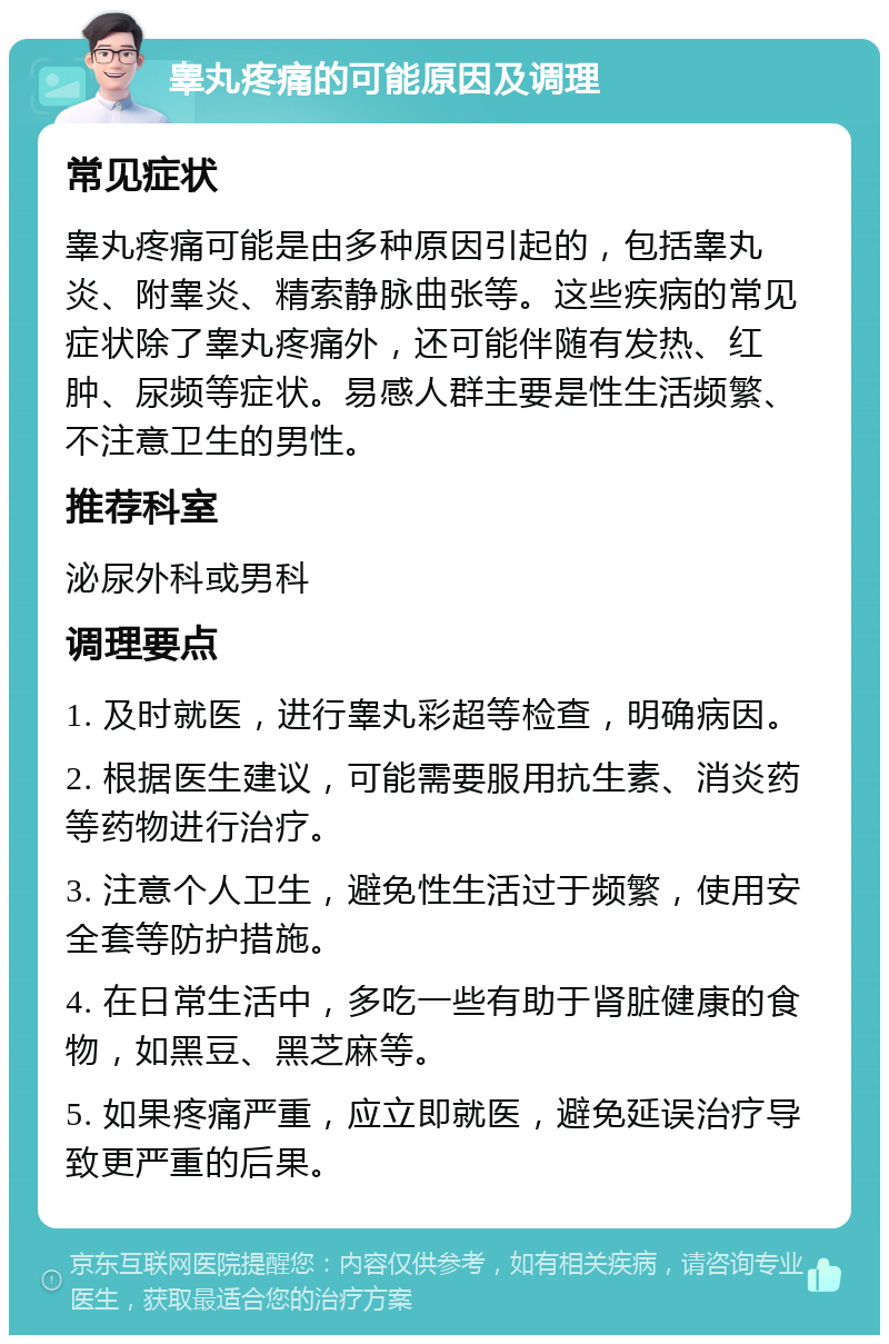 睾丸疼痛的可能原因及调理 常见症状 睾丸疼痛可能是由多种原因引起的，包括睾丸炎、附睾炎、精索静脉曲张等。这些疾病的常见症状除了睾丸疼痛外，还可能伴随有发热、红肿、尿频等症状。易感人群主要是性生活频繁、不注意卫生的男性。 推荐科室 泌尿外科或男科 调理要点 1. 及时就医，进行睾丸彩超等检查，明确病因。 2. 根据医生建议，可能需要服用抗生素、消炎药等药物进行治疗。 3. 注意个人卫生，避免性生活过于频繁，使用安全套等防护措施。 4. 在日常生活中，多吃一些有助于肾脏健康的食物，如黑豆、黑芝麻等。 5. 如果疼痛严重，应立即就医，避免延误治疗导致更严重的后果。