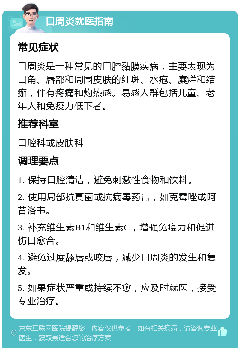 口周炎就医指南 常见症状 口周炎是一种常见的口腔黏膜疾病，主要表现为口角、唇部和周围皮肤的红斑、水疱、糜烂和结痂，伴有疼痛和灼热感。易感人群包括儿童、老年人和免疫力低下者。 推荐科室 口腔科或皮肤科 调理要点 1. 保持口腔清洁，避免刺激性食物和饮料。 2. 使用局部抗真菌或抗病毒药膏，如克霉唑或阿昔洛韦。 3. 补充维生素B1和维生素C，增强免疫力和促进伤口愈合。 4. 避免过度舔唇或咬唇，减少口周炎的发生和复发。 5. 如果症状严重或持续不愈，应及时就医，接受专业治疗。