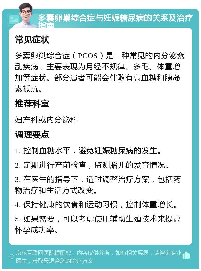 多囊卵巢综合症与妊娠糖尿病的关系及治疗指南 常见症状 多囊卵巢综合症（PCOS）是一种常见的内分泌紊乱疾病，主要表现为月经不规律、多毛、体重增加等症状。部分患者可能会伴随有高血糖和胰岛素抵抗。 推荐科室 妇产科或内分泌科 调理要点 1. 控制血糖水平，避免妊娠糖尿病的发生。 2. 定期进行产前检查，监测胎儿的发育情况。 3. 在医生的指导下，适时调整治疗方案，包括药物治疗和生活方式改变。 4. 保持健康的饮食和运动习惯，控制体重增长。 5. 如果需要，可以考虑使用辅助生殖技术来提高怀孕成功率。