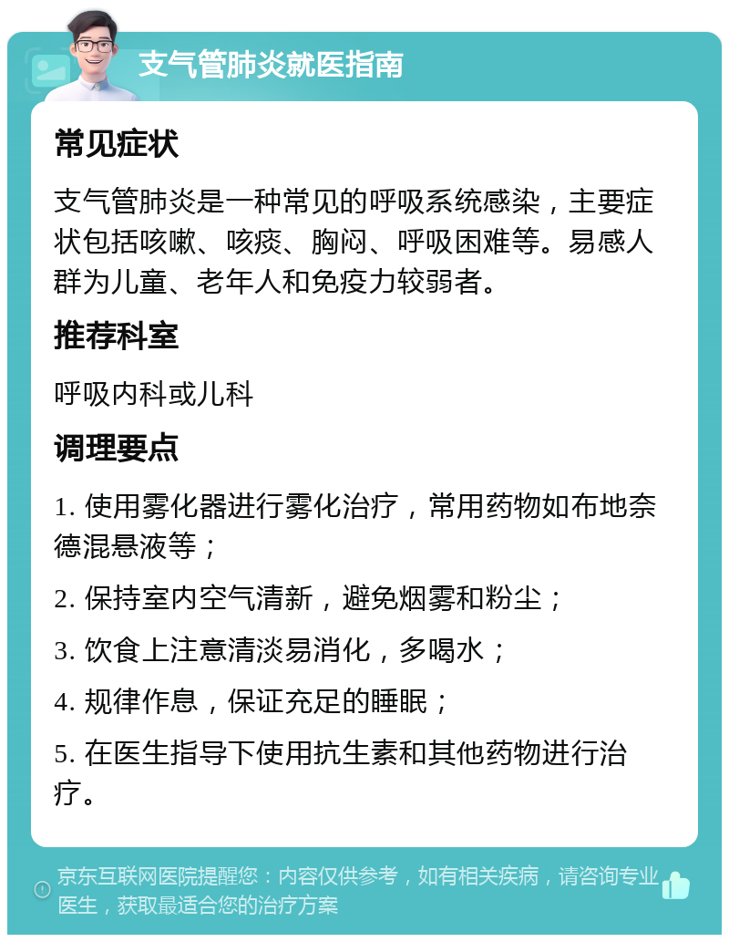 支气管肺炎就医指南 常见症状 支气管肺炎是一种常见的呼吸系统感染，主要症状包括咳嗽、咳痰、胸闷、呼吸困难等。易感人群为儿童、老年人和免疫力较弱者。 推荐科室 呼吸内科或儿科 调理要点 1. 使用雾化器进行雾化治疗，常用药物如布地奈德混悬液等； 2. 保持室内空气清新，避免烟雾和粉尘； 3. 饮食上注意清淡易消化，多喝水； 4. 规律作息，保证充足的睡眠； 5. 在医生指导下使用抗生素和其他药物进行治疗。