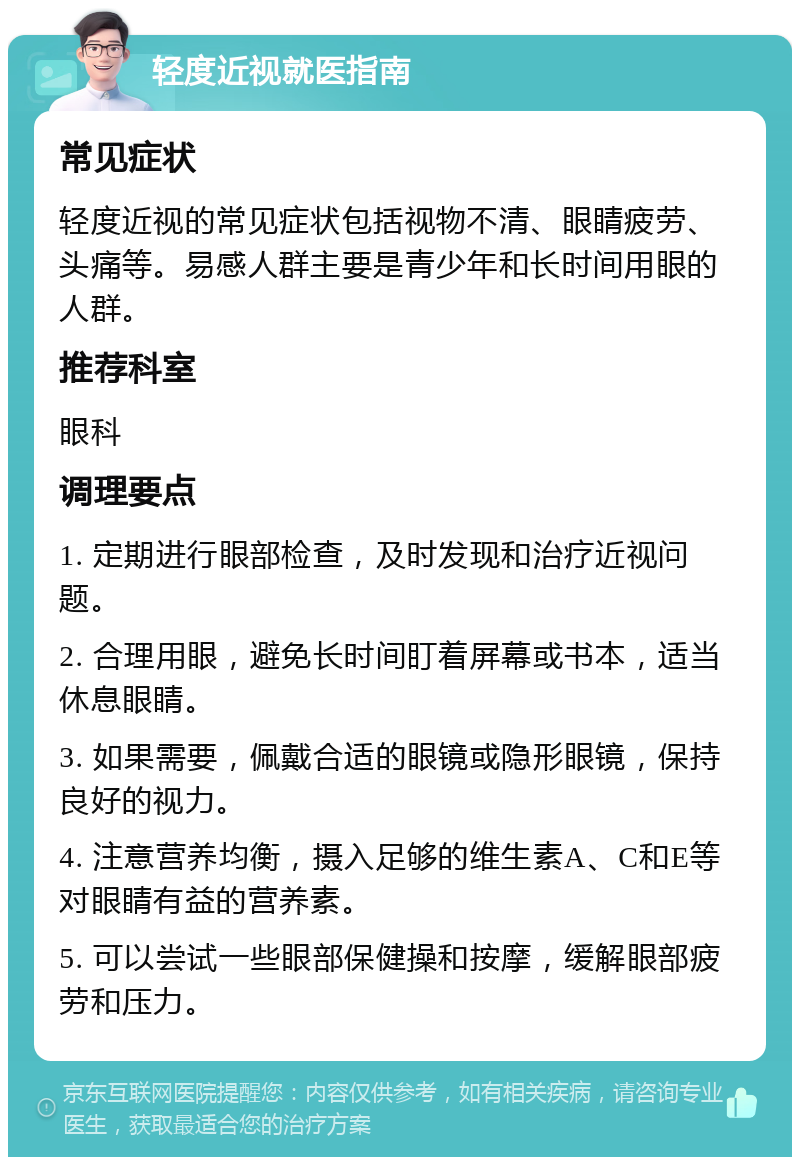 轻度近视就医指南 常见症状 轻度近视的常见症状包括视物不清、眼睛疲劳、头痛等。易感人群主要是青少年和长时间用眼的人群。 推荐科室 眼科 调理要点 1. 定期进行眼部检查，及时发现和治疗近视问题。 2. 合理用眼，避免长时间盯着屏幕或书本，适当休息眼睛。 3. 如果需要，佩戴合适的眼镜或隐形眼镜，保持良好的视力。 4. 注意营养均衡，摄入足够的维生素A、C和E等对眼睛有益的营养素。 5. 可以尝试一些眼部保健操和按摩，缓解眼部疲劳和压力。